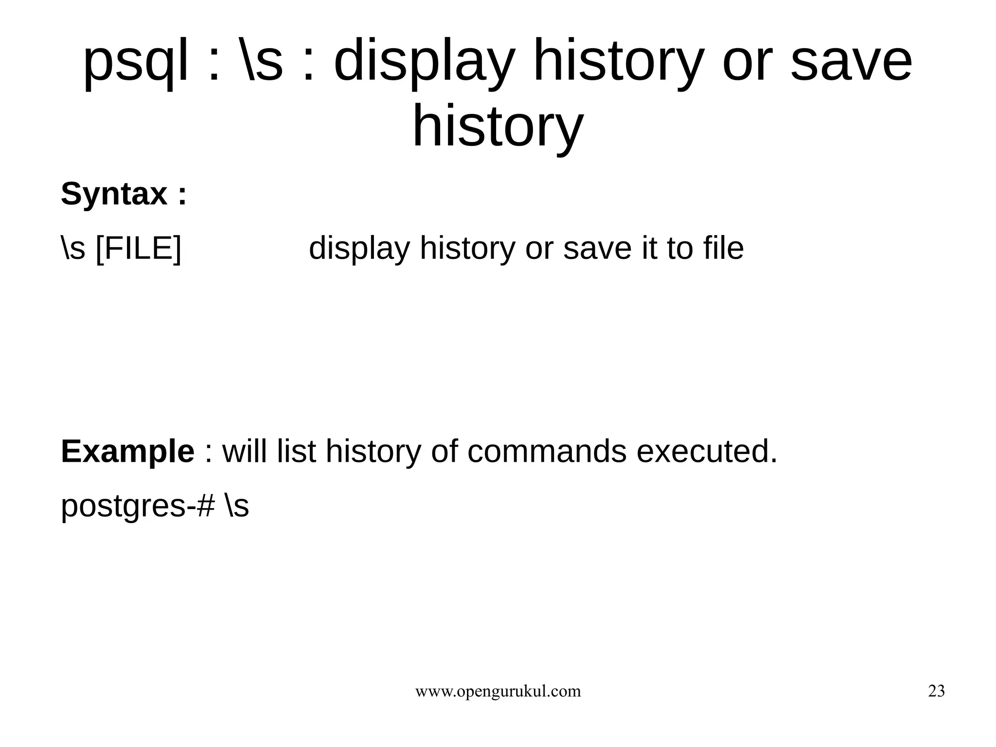 psql : s : display history or save
                history
Syntax :
s [FILE]       display history or save it to file




Example : will list history of commands executed.
postgres-# s




                        www.opengurukul.com          23
 