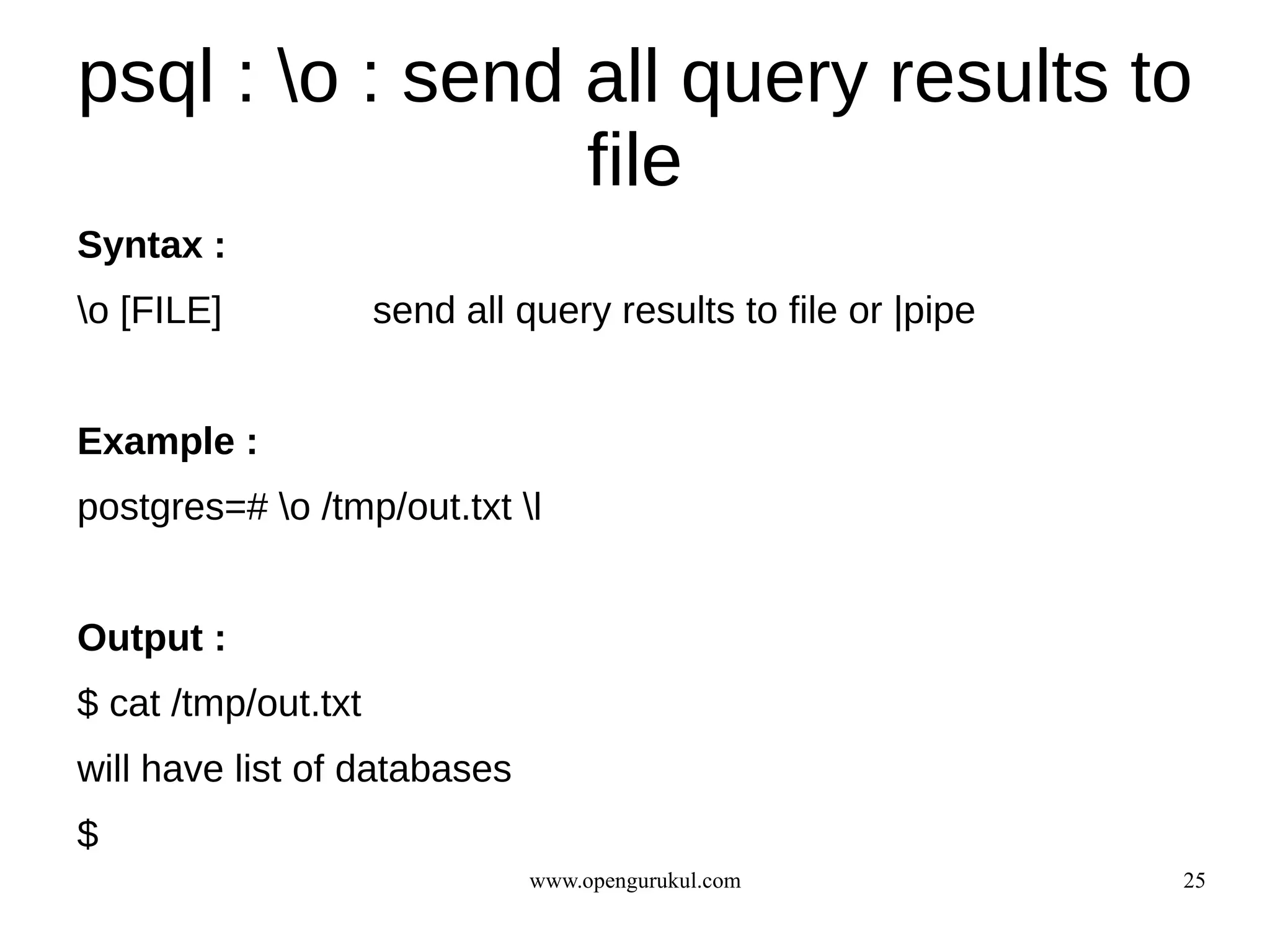 psql : o : send all query results to
                 file
Syntax :
o [FILE]            send all query results to file or |pipe


Example :
postgres=# o /tmp/out.txt l


Output :
$ cat /tmp/out.txt
will have list of databases
$
                               www.opengurukul.com             25
 