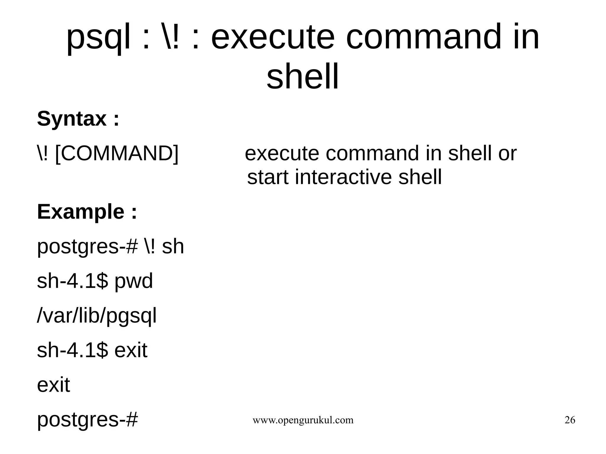 psql : ! : execute command in
                  shell
Syntax :
! [COMMAND]       execute command in shell or
                   start interactive shell
Example :
postgres-# ! sh
sh-4.1$ pwd
/var/lib/pgsql
sh-4.1$ exit
exit
postgres-#         www.opengurukul.com           26
 