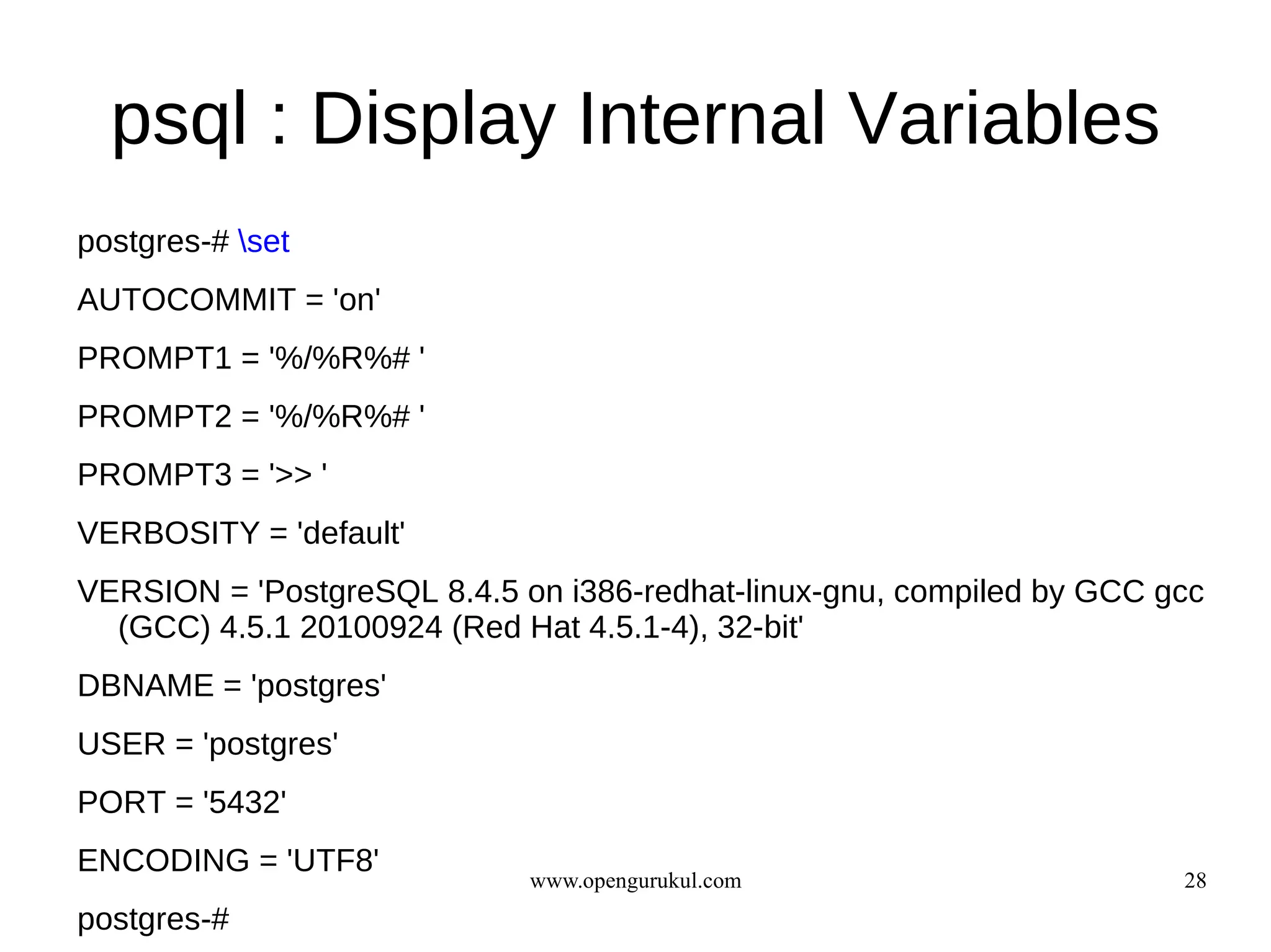 psql : Display Internal Variables
postgres-# set
AUTOCOMMIT = 'on'
PROMPT1 = '%/%R%# '
PROMPT2 = '%/%R%# '
PROMPT3 = '>> '
VERBOSITY = 'default'
VERSION = 'PostgreSQL 8.4.5 on i386-redhat-linux-gnu, compiled by GCC gcc
  (GCC) 4.5.1 20100924 (Red Hat 4.5.1-4), 32-bit'
DBNAME = 'postgres'
USER = 'postgres'
PORT = '5432'
ENCODING = 'UTF8'
                             www.opengurukul.com                       28
postgres-#
 
