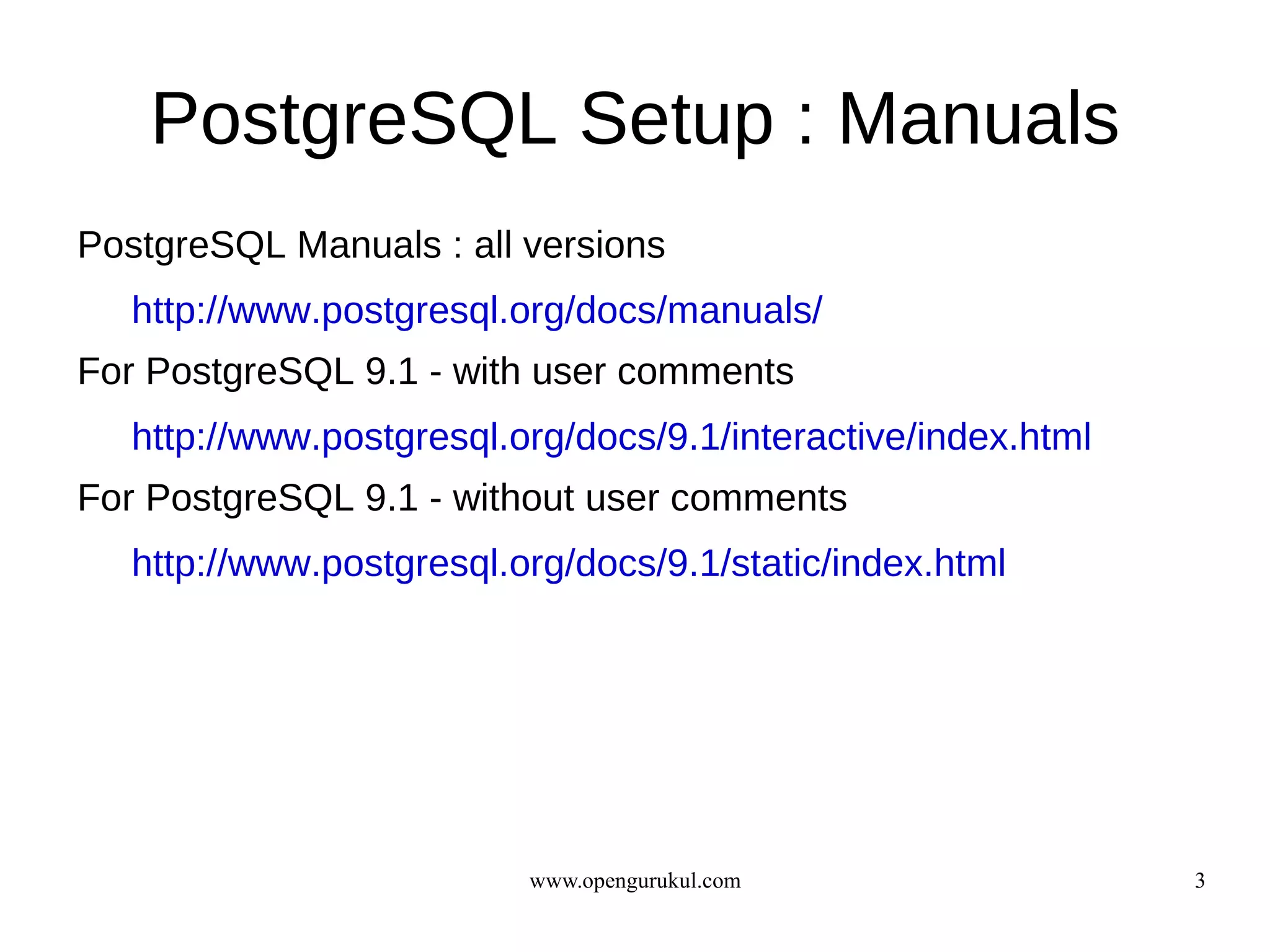 PostgreSQL Setup : Manuals
PostgreSQL Manuals : all versions
   http://www.postgresql.org/docs/manuals/
For PostgreSQL 9.1 - with user comments
   http://www.postgresql.org/docs/9.1/interactive/index.html
For PostgreSQL 9.1 - without user comments
   http://www.postgresql.org/docs/9.1/static/index.html




                          www.opengurukul.com                  3
 