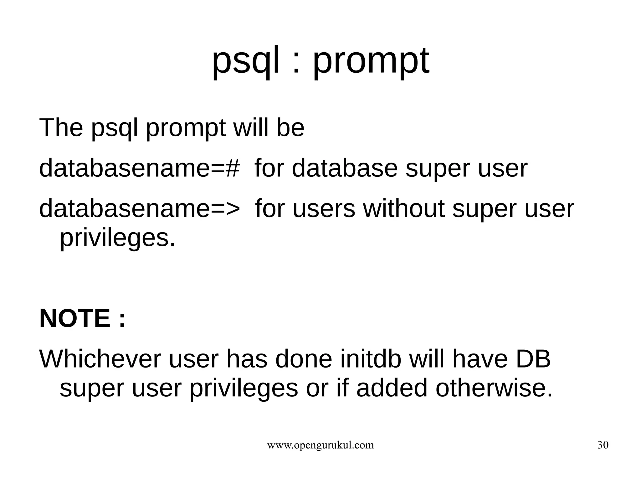 psql : prompt
The psql prompt will be
databasename=# for database super user
databasename=> for users without super user
 privileges.


NOTE :
Whichever user has done initdb will have DB
 super user privileges or if added otherwise.

                   www.opengurukul.com          30
 