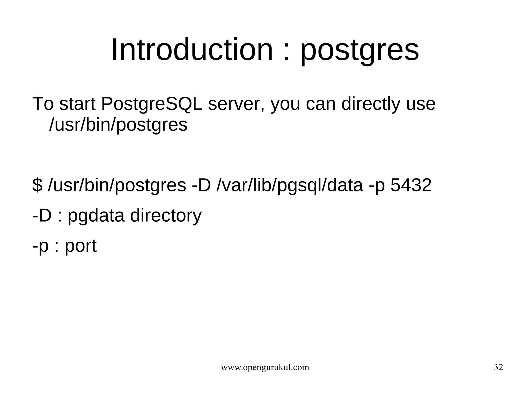Introduction : postgres
To start PostgreSQL server, you can directly use
  /usr/bin/postgres


$ /usr/bin/postgres -D /var/lib/pgsql/data -p 5432
-D : pgdata directory
-p : port




                        www.opengurukul.com          32
 