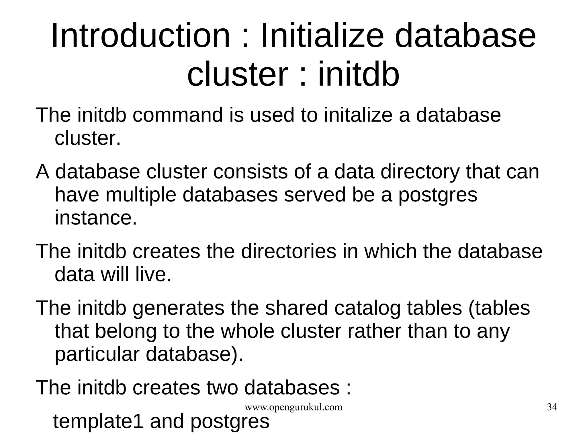 Introduction : Initialize database
          cluster : initdb
The initdb command is used to initalize a database
  cluster.
A database cluster consists of a data directory that can
  have multiple databases served be a postgres
  instance.
The initdb creates the directories in which the database
  data will live.
The initdb generates the shared catalog tables (tables
  that belong to the whole cluster rather than to any
  particular database).
The initdb creates two databases :
                       www.opengurukul.com                 34
 template1 and postgres
 