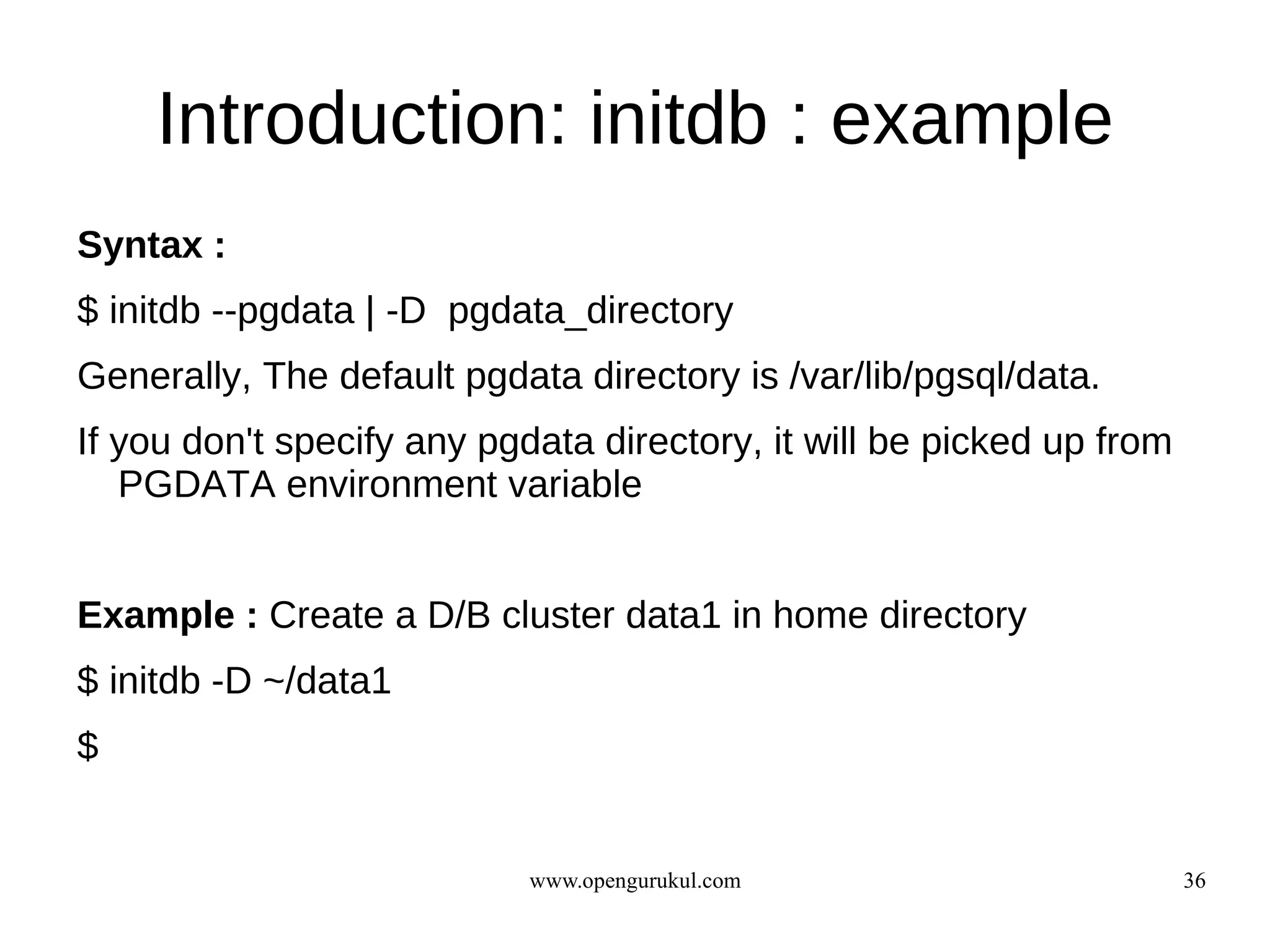Introduction: initdb : example
Syntax :
$ initdb --pgdata | -D pgdata_directory
Generally, The default pgdata directory is /var/lib/pgsql/data.
If you don't specify any pgdata directory, it will be picked up from
   PGDATA environment variable


Example : Create a D/B cluster data1 in home directory
$ initdb -D ~/data1
$


                            www.opengurukul.com                        36
 
