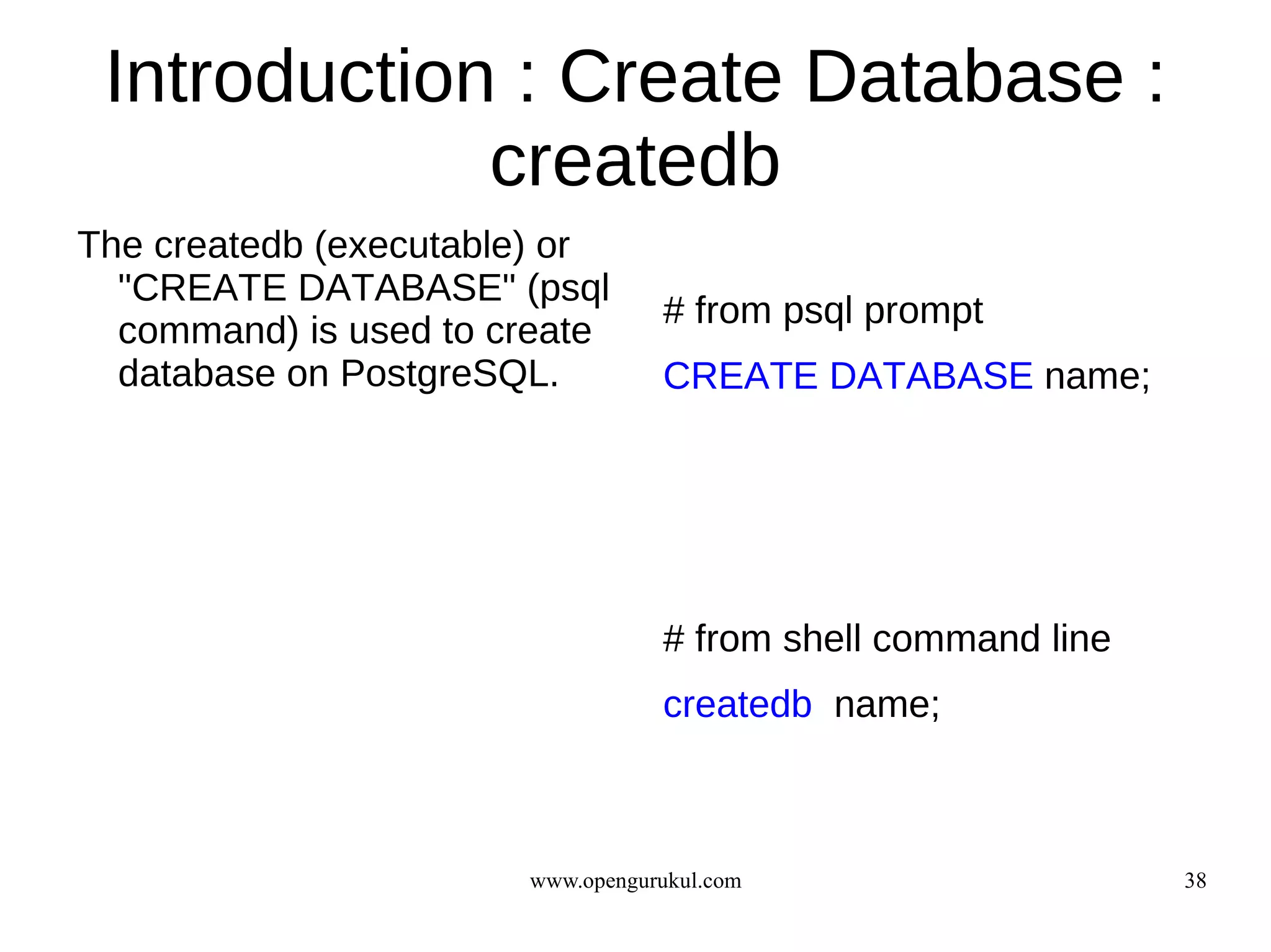 Introduction : Create Database :
             createdb
The createdb (executable) or
  "CREATE DATABASE" (psql
                                  # from psql prompt
  command) is used to create
  database on PostgreSQL.         CREATE DATABASE name;




                                  # from shell command line
                                  createdb name;



                       www.opengurukul.com                    38
 
