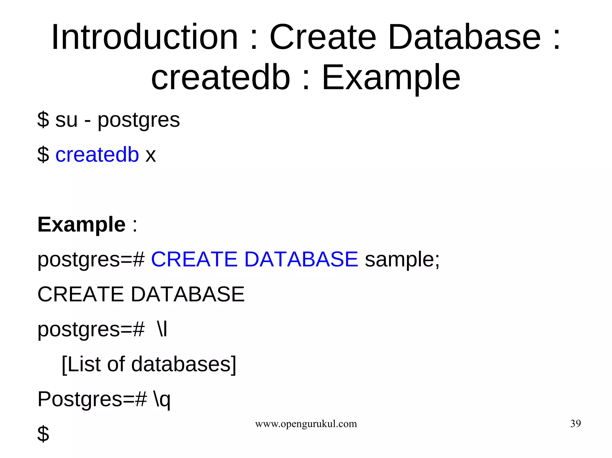 Introduction : Create Database :
          createdb : Example
$ su - postgres
$ createdb x


Example :
postgres=# CREATE DATABASE sample;
CREATE DATABASE
postgres=# l
    [List of databases]
Postgres=# q
                          www.opengurukul.com   39
$
 