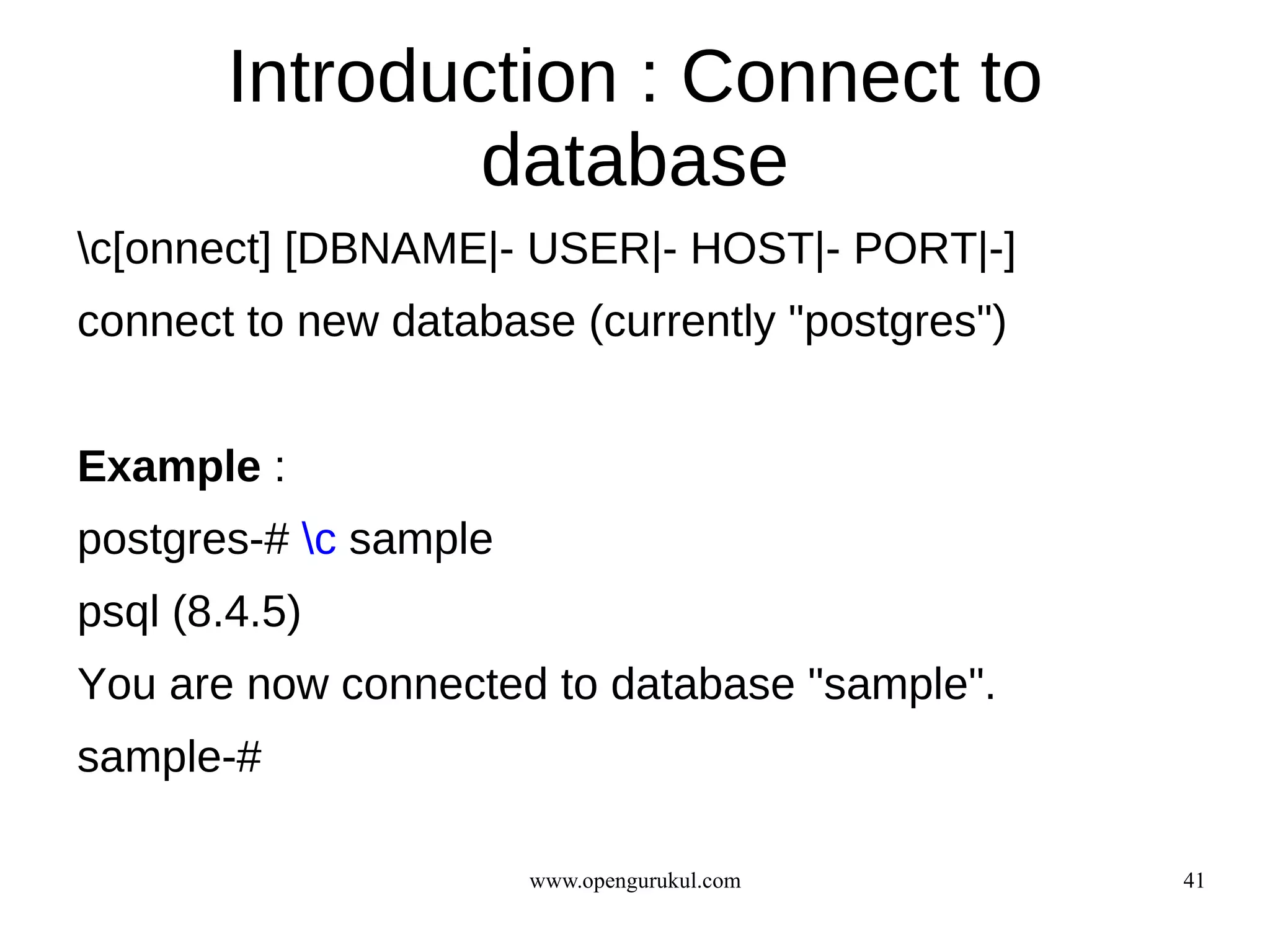 Introduction : Connect to
                database
c[onnect] [DBNAME|- USER|- HOST|- PORT|-]
connect to new database (currently "postgres")


Example :
postgres-# c sample
psql (8.4.5)
You are now connected to database "sample".
sample-#

                       www.opengurukul.com       41
 