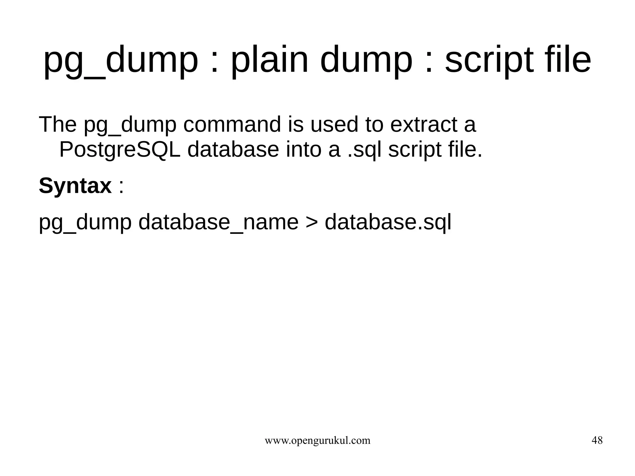pg_dump : plain dump : script file
The pg_dump command is used to extract a
  PostgreSQL database into a .sql script file.
Syntax :
pg_dump database_name > database.sql




                       www.opengurukul.com       48
 