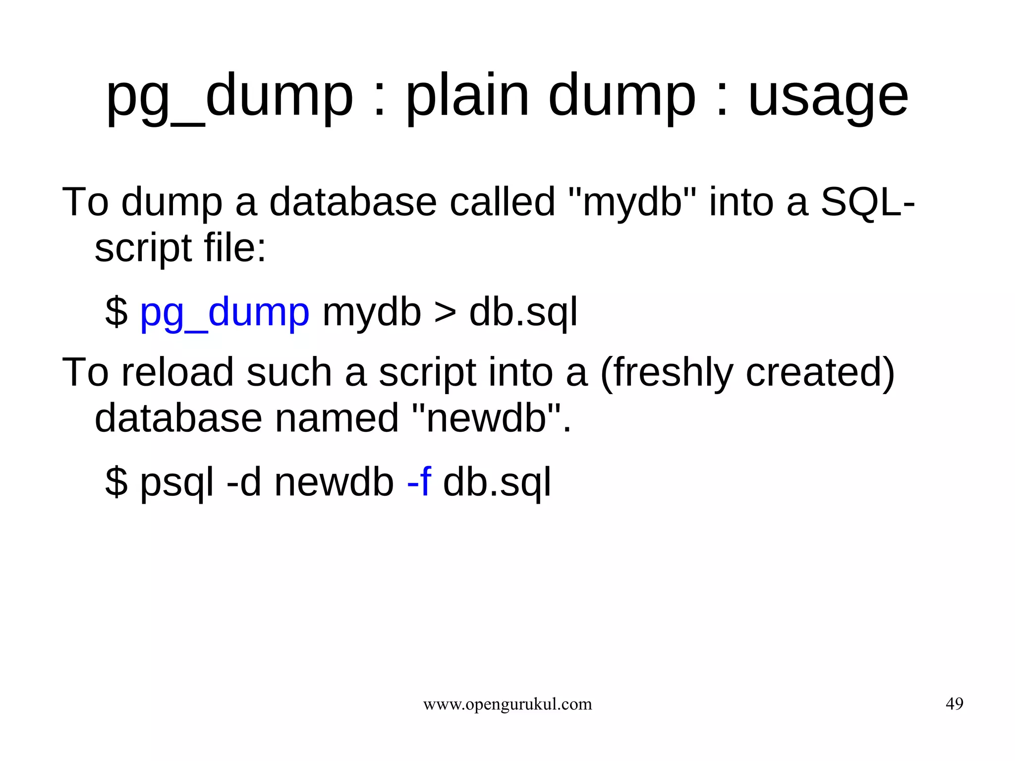 pg_dump : plain dump : usage
To dump a database called "mydb" into a SQL-
 script file:
  $ pg_dump mydb > db.sql
To reload such a script into a (freshly created)
 database named "newdb".
  $ psql -d newdb -f db.sql




                    www.opengurukul.com            49
 