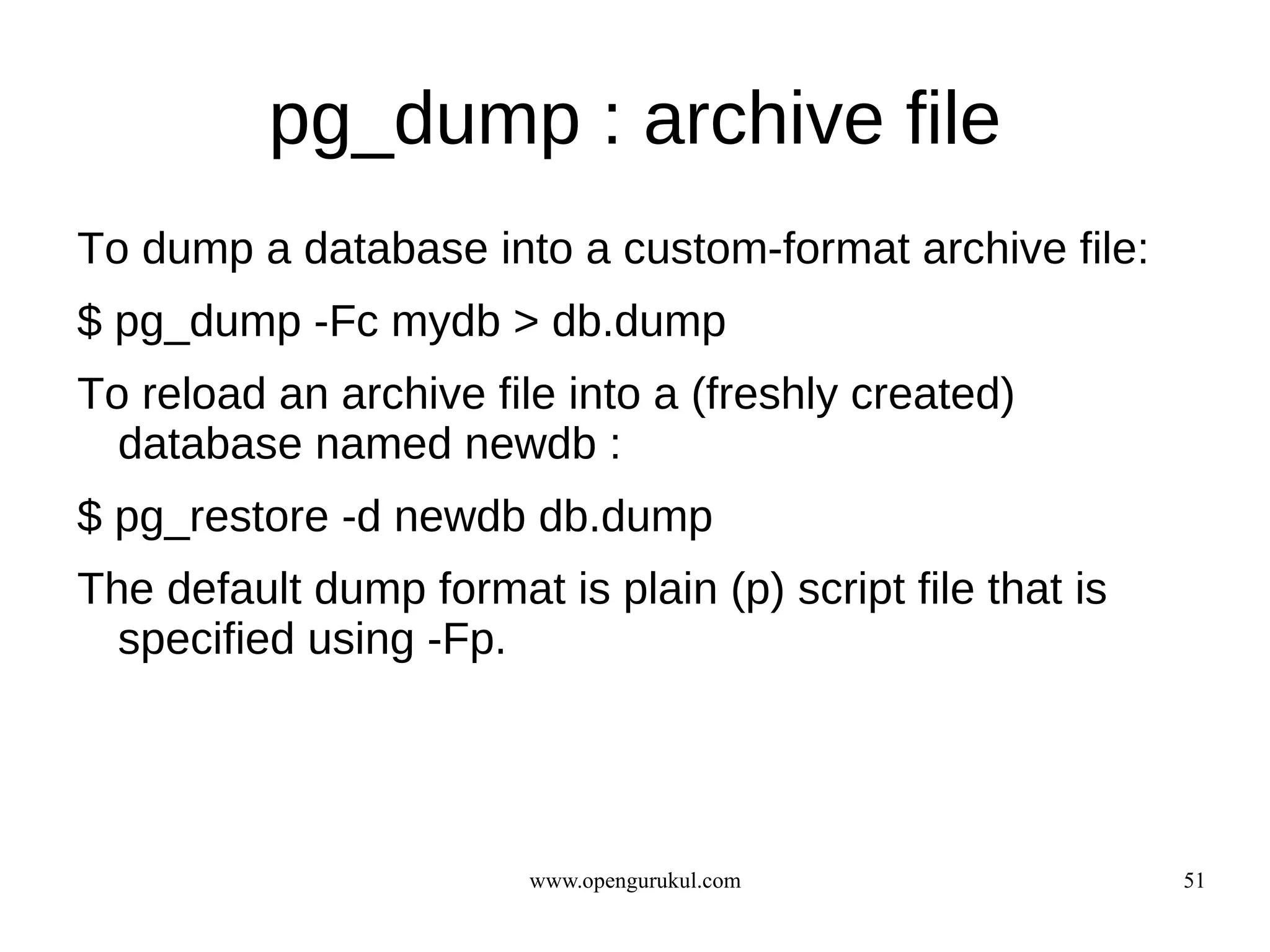 pg_dump : archive file
To dump a database into a custom-format archive file:
$ pg_dump -Fc mydb > db.dump
To reload an archive file into a (freshly created)
  database named newdb :
$ pg_restore -d newdb db.dump
The default dump format is plain (p) script file that is
  specified using -Fp.




                        www.opengurukul.com                51
 