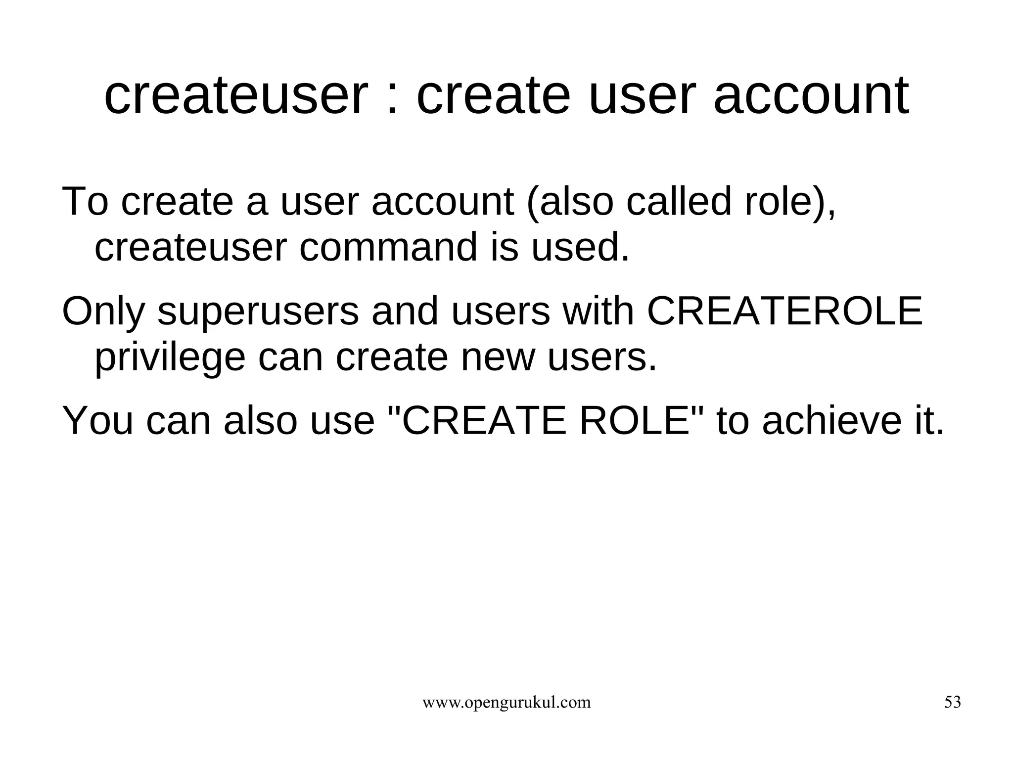 createuser : create user account
To create a user account (also called role),
 createuser command is used.
Only superusers and users with CREATEROLE
 privilege can create new users.
You can also use "CREATE ROLE" to achieve it.




                    www.opengurukul.com        53
 