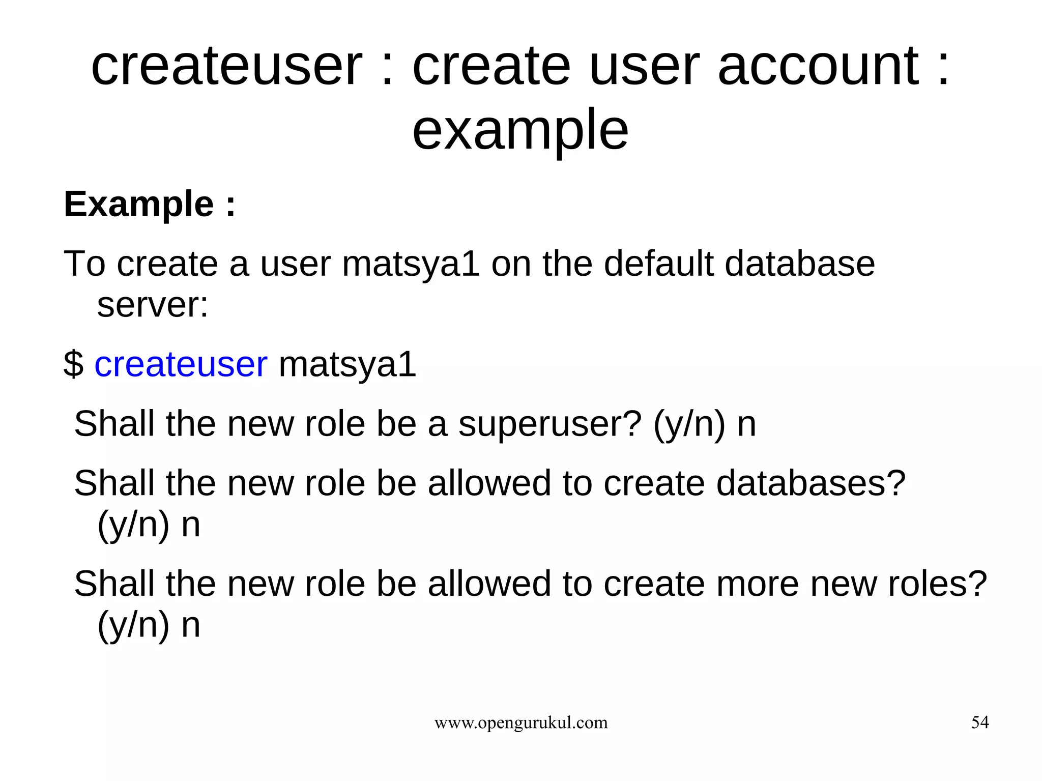 createuser : create user account :
              example
Example :
To create a user matsya1 on the default database
  server:
$ createuser matsya1
Shall the new role be a superuser? (y/n) n
Shall the new role be allowed to create databases?
 (y/n) n
Shall the new role be allowed to create more new roles?
 (y/n) n

                       www.opengurukul.com           54
 