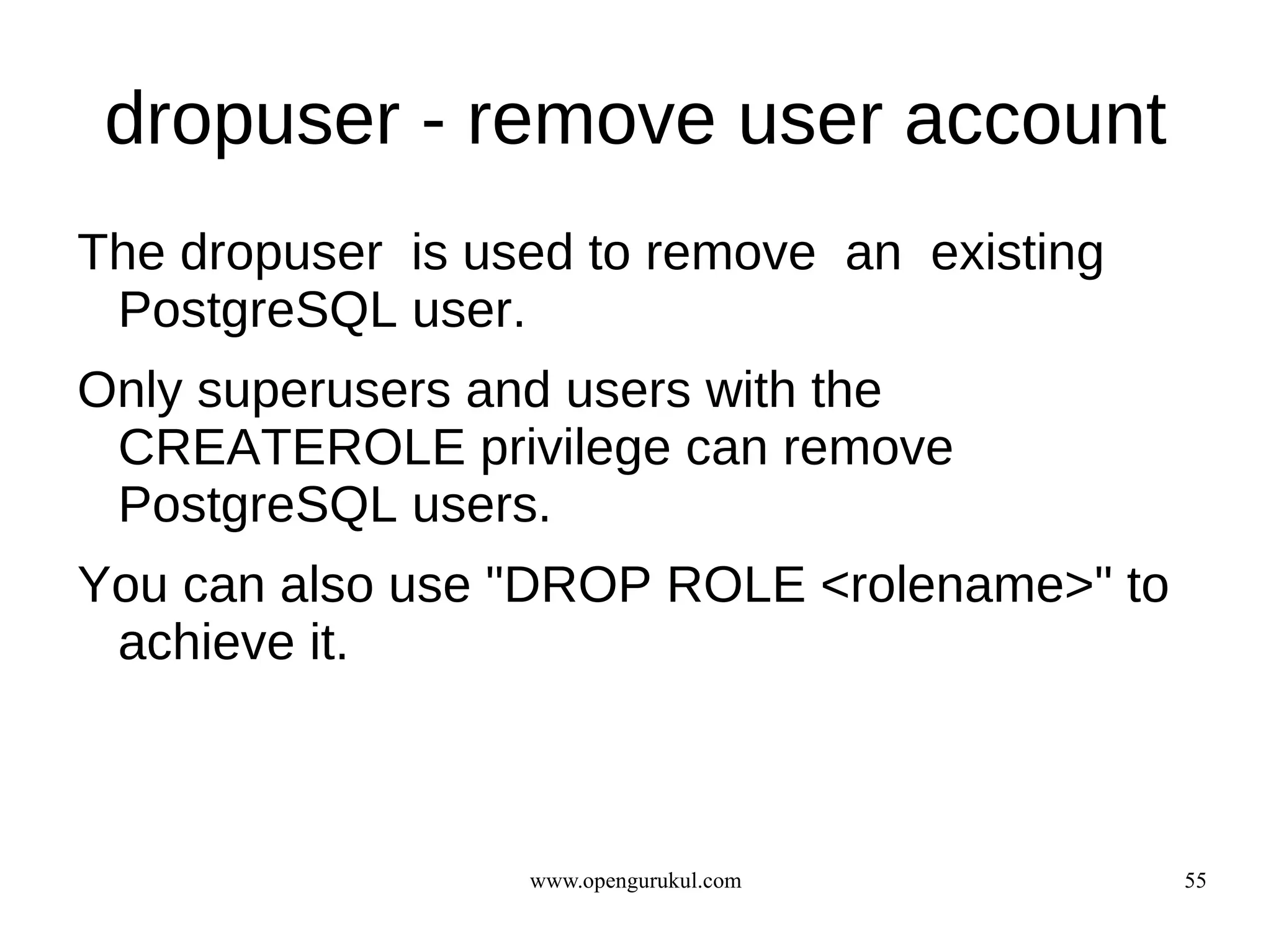 dropuser - remove user account
The dropuser is used to remove an existing
 PostgreSQL user.
Only superusers and users with the
 CREATEROLE privilege can remove
 PostgreSQL users.
You can also use "DROP ROLE <rolename>" to
 achieve it.



                  www.opengurukul.com        55
 