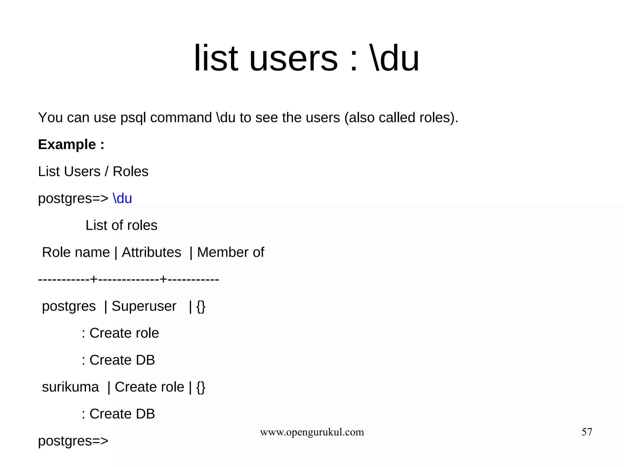 list users : du
You can use psql command du to see the users (also called roles).
Example :
List Users / Roles
postgres=> du
         List of roles
Role name | Attributes | Member of
-----------+-------------+-----------
postgres | Superuser | {}
        : Create role
        : Create DB
surikuma | Create role | {}
        : Create DB
                                        www.opengurukul.com          57
postgres=>
 