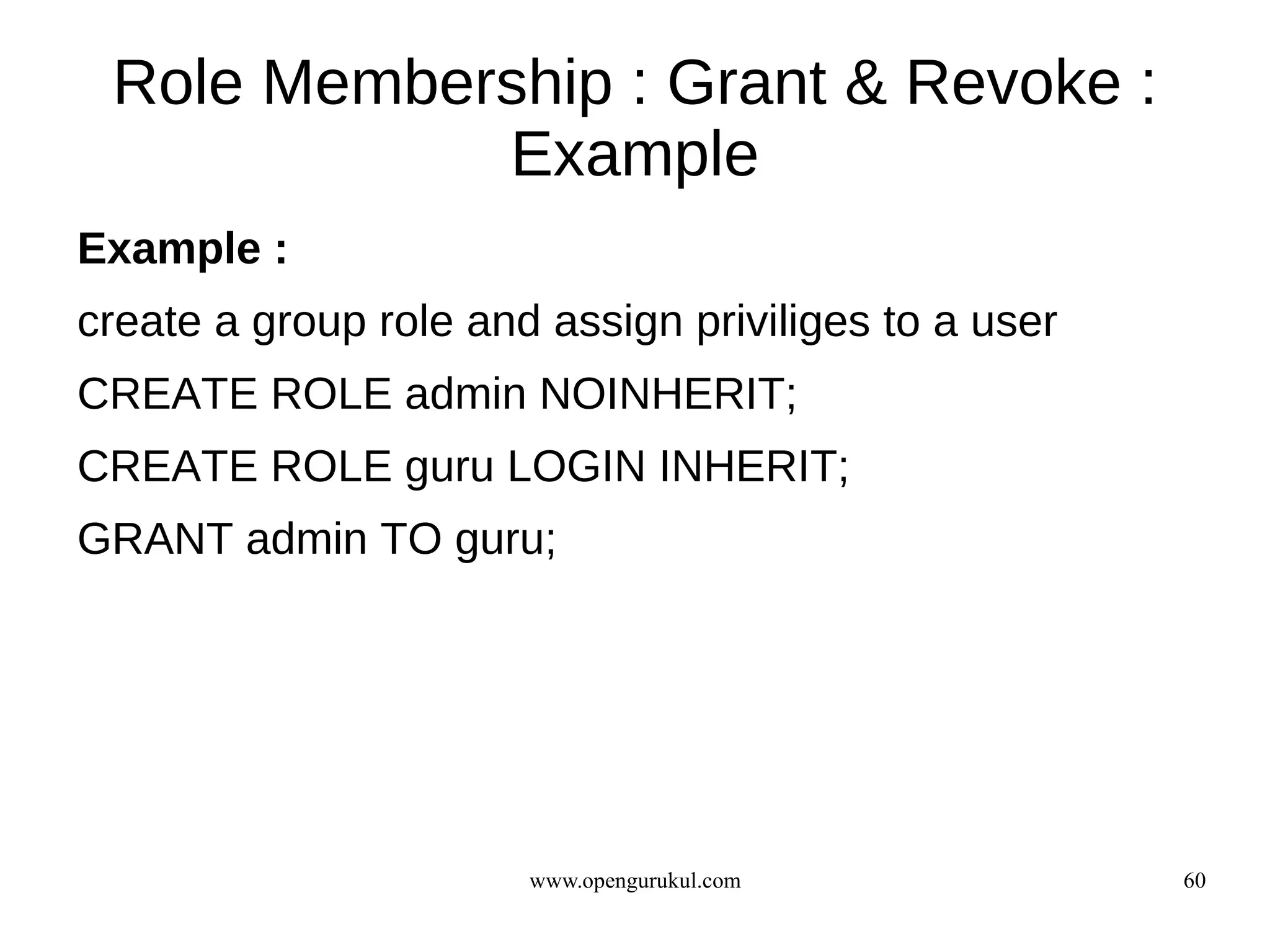 Role Membership : Grant & Revoke :
            Example
Example :
create a group role and assign priviliges to a user
CREATE ROLE admin NOINHERIT;
CREATE ROLE guru LOGIN INHERIT;
GRANT admin TO guru;




                       www.opengurukul.com            60
 
