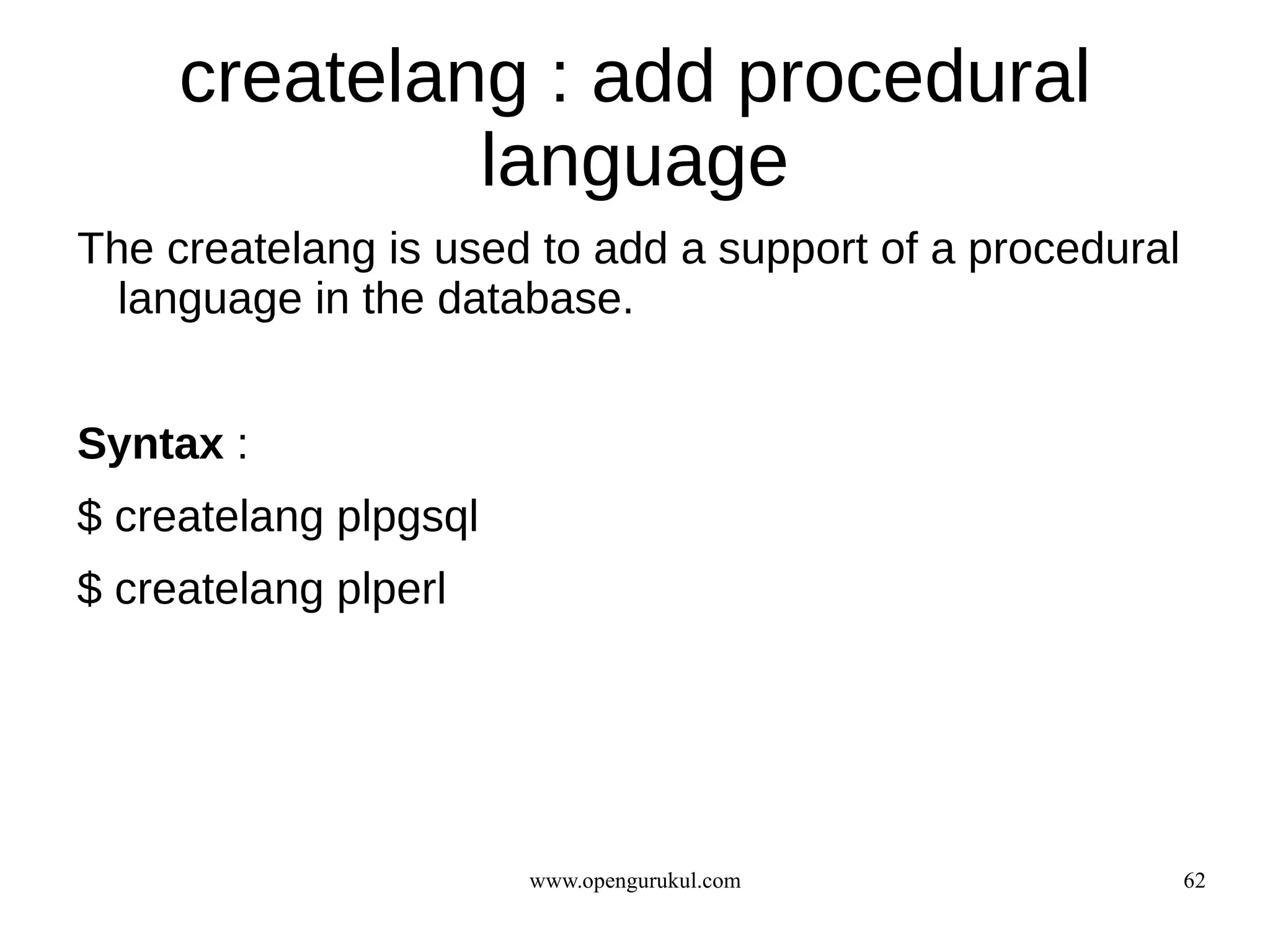 createlang : add procedural
              language
The createlang is used to add a support of a procedural
  language in the database.


Syntax :
$ createlang plpgsql
$ createlang plperl




                       www.opengurukul.com                62
 