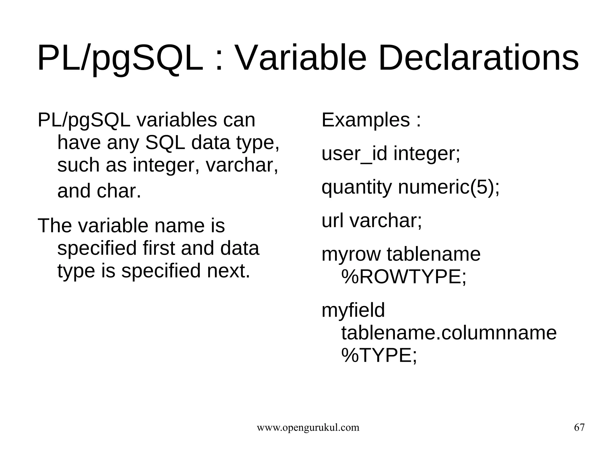 PL/pgSQL : Variable Declarations
PL/pgSQL variables can              Examples :
  have any SQL data type,
                                    user_id integer;
  such as integer, varchar,
  a
  and char.                         quantity numeric(5);
The variable name is                url varchar;
  specified first and data          myrow tablename
  type is specified next.            %ROWTYPE;
                                    myfield
                                     tablename.columnname
                                     %TYPE;


                         www.opengurukul.com                67
 