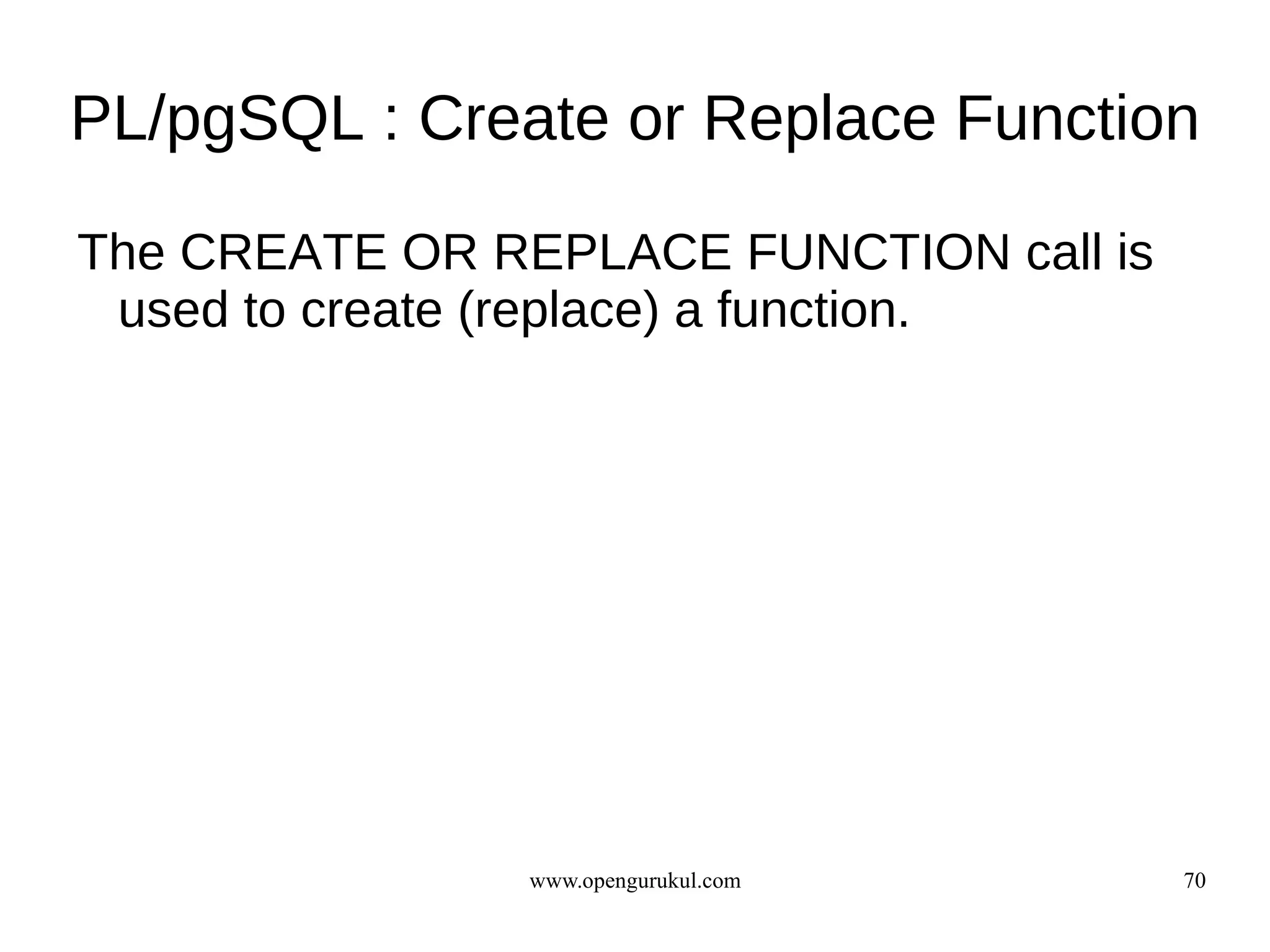 PL/pgSQL : Create or Replace Function

The CREATE OR REPLACE FUNCTION call is
 used to create (replace) a function.




               www.opengurukul.com       70
 