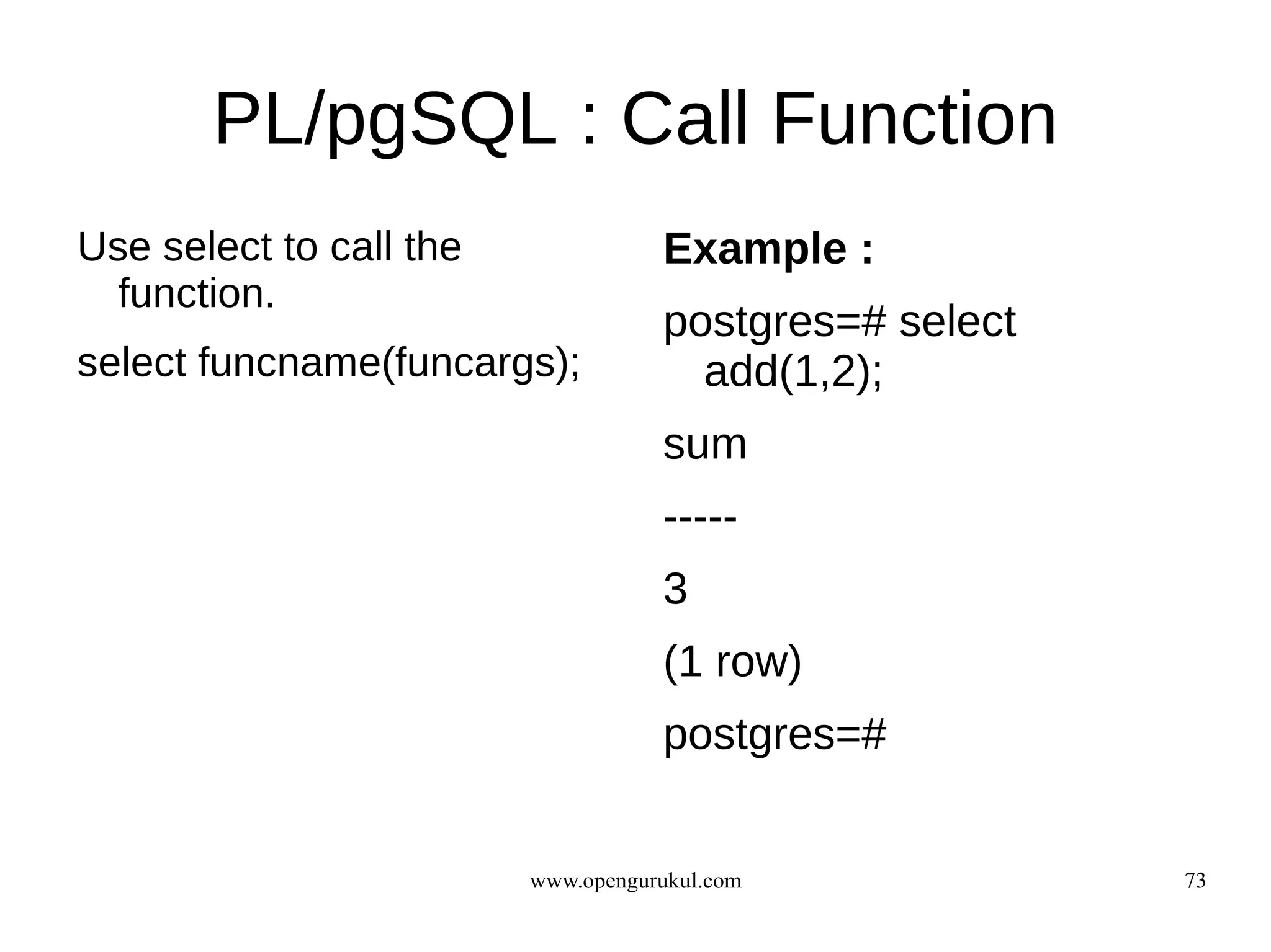 PL/pgSQL : Call Function
Use select to call the              Example :
  function.
                                    postgres=# select
select funcname(funcargs);            add(1,2);
                                    sum
                                    -----
                                    3
                                    (1 row)
                                    postgres=#


                         www.opengurukul.com            73
 