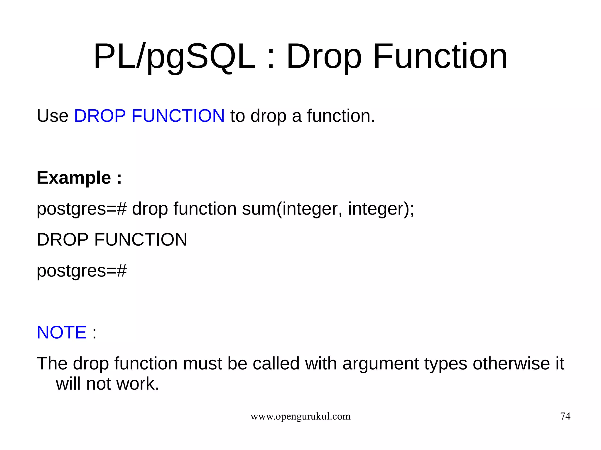 PL/pgSQL : Drop Function
Use DROP FUNCTION to drop a function.


Example :
postgres=# drop function sum(integer, integer);
DROP FUNCTION
postgres=#


NOTE :
The drop function must be called with argument types otherwise it
  will not work.
                          www.opengurukul.com                   74
 