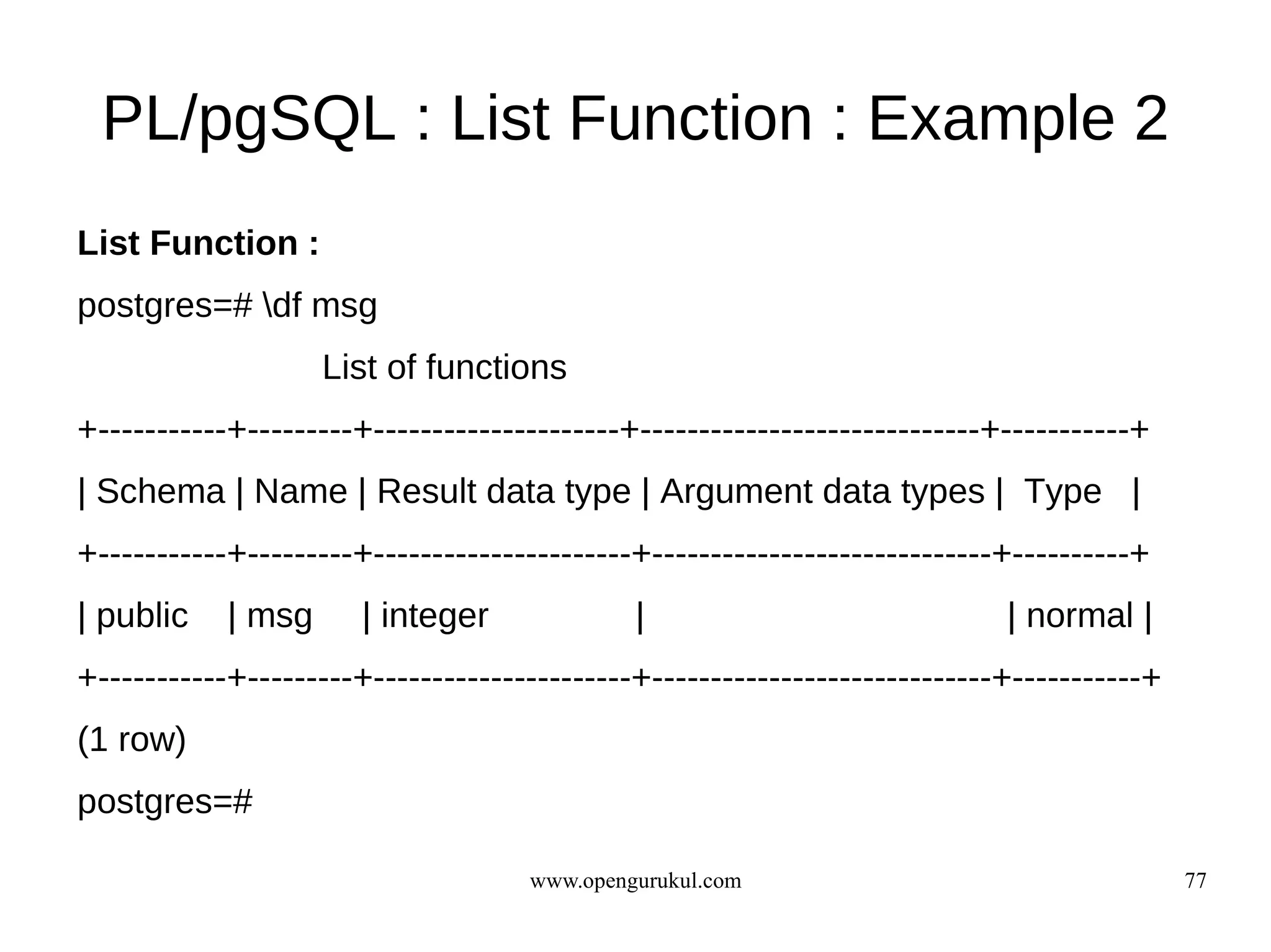 PL/pgSQL : List Function : Example 2
List Function :
postgres=# df msg
                    List of functions
+-----------+---------+---------------------+-----------------------------+-----------+
| Schema | Name | Result data type | Argument data types | Type |
+-----------+---------+----------------------+-----------------------------+----------+
| public    | msg      | integer             |                             | normal |
+-----------+---------+----------------------+-----------------------------+-----------+
(1 row)
postgres=#

                                    www.opengurukul.com                                    77
 