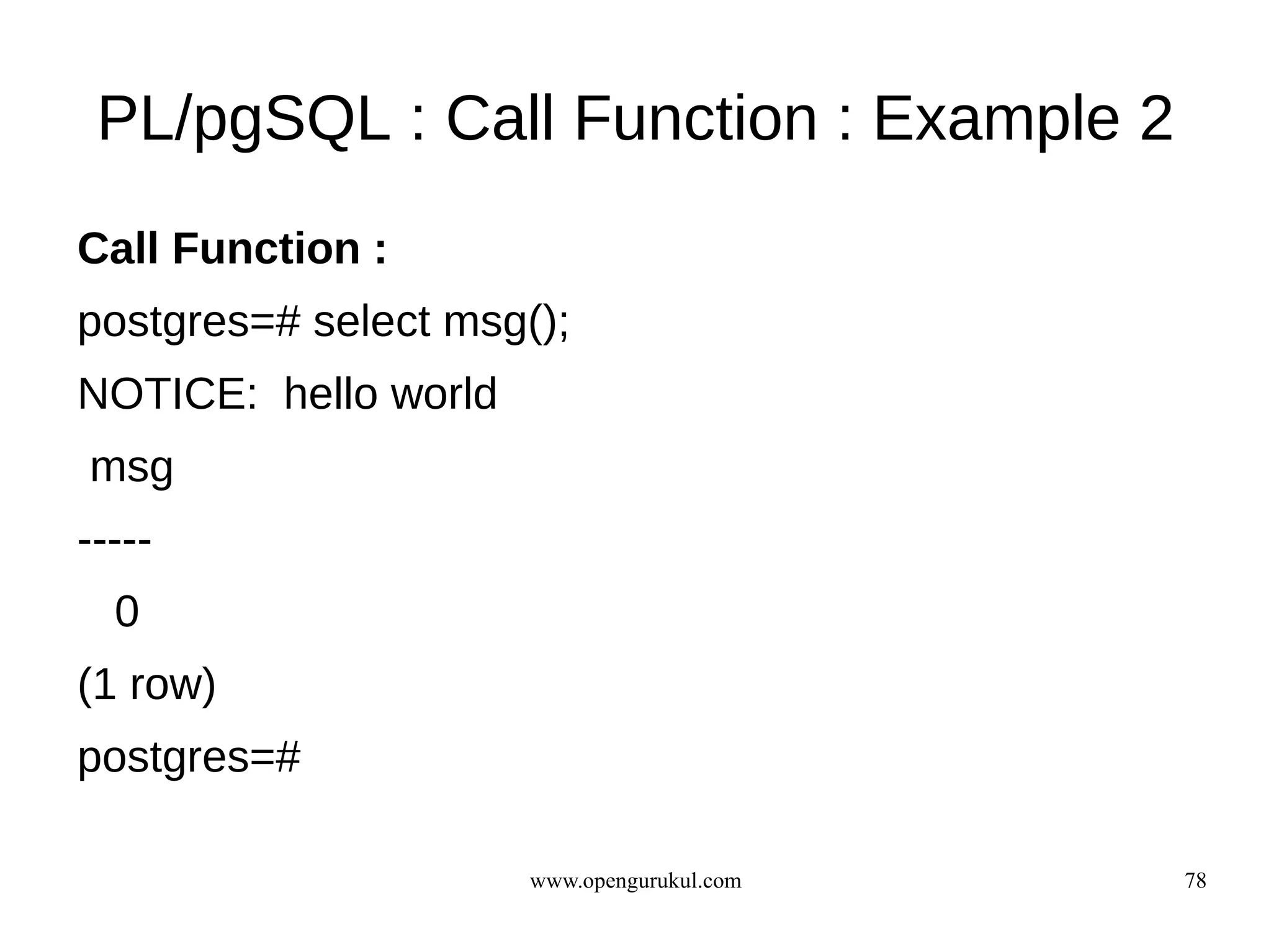 PL/pgSQL : Call Function : Example 2
Call Function :
postgres=# select msg();
NOTICE: hello world
msg
-----
  0
(1 row)
postgres=#

                      www.opengurukul.com   78
 