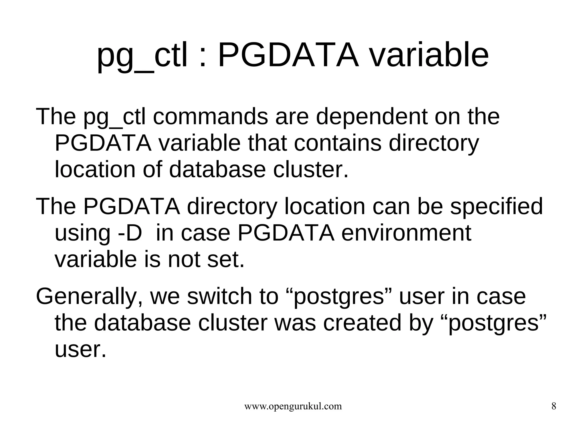 pg_ctl : PGDATA variable
The pg_ctl commands are dependent on the
 PGDATA variable that contains directory
 location of database cluster.
The PGDATA directory location can be specified
 using -D in case PGDATA environment
 variable is not set.
Generally, we switch to “postgres” user in case
 the database cluster was created by “postgres”
 user.

                   www.opengurukul.com            8
 