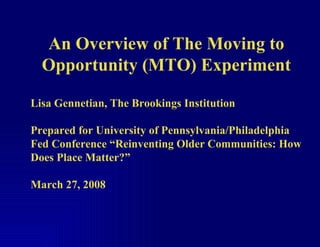 An Overview of The Moving to Opportunity (MTO) Experiment Lisa Gennetian, The Brookings Institution Prepared for University of Pennsylvania/Philadelphia Fed Conference “Reinventing Older Communities: How Does Place Matter?”  March 27, 2008 