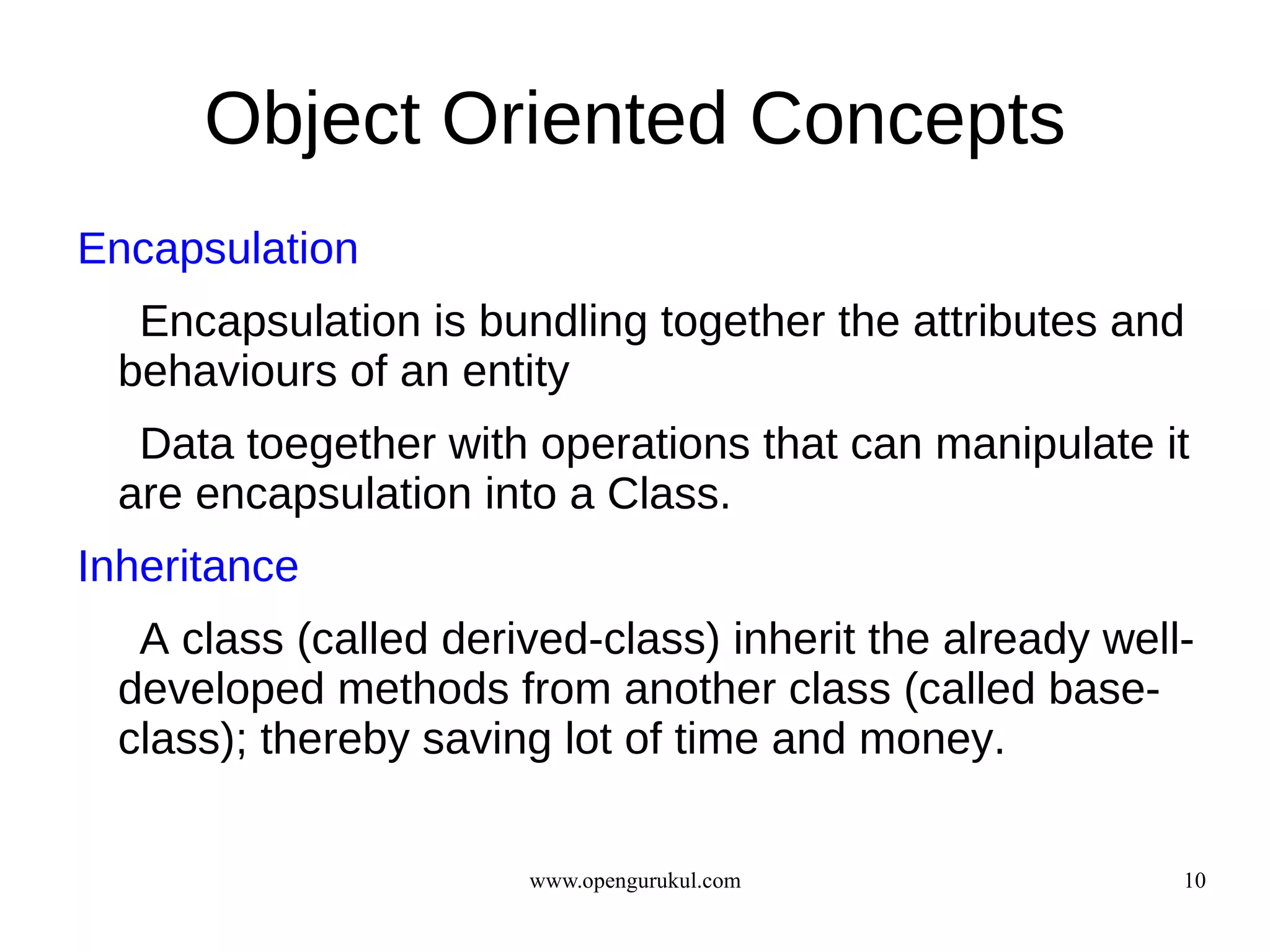 Object Oriented Concepts
Encapsulation
   Encapsulation is bundling together the attributes and
  behaviours of an entity
   Data toegether with operations that can manipulate it
  are encapsulation into a Class.
Inheritance
   A class (called derived-class) inherit the already well-
  developed methods from another class (called base-
  class); thereby saving lot of time and money.

                       www.opengurukul.com                10
 