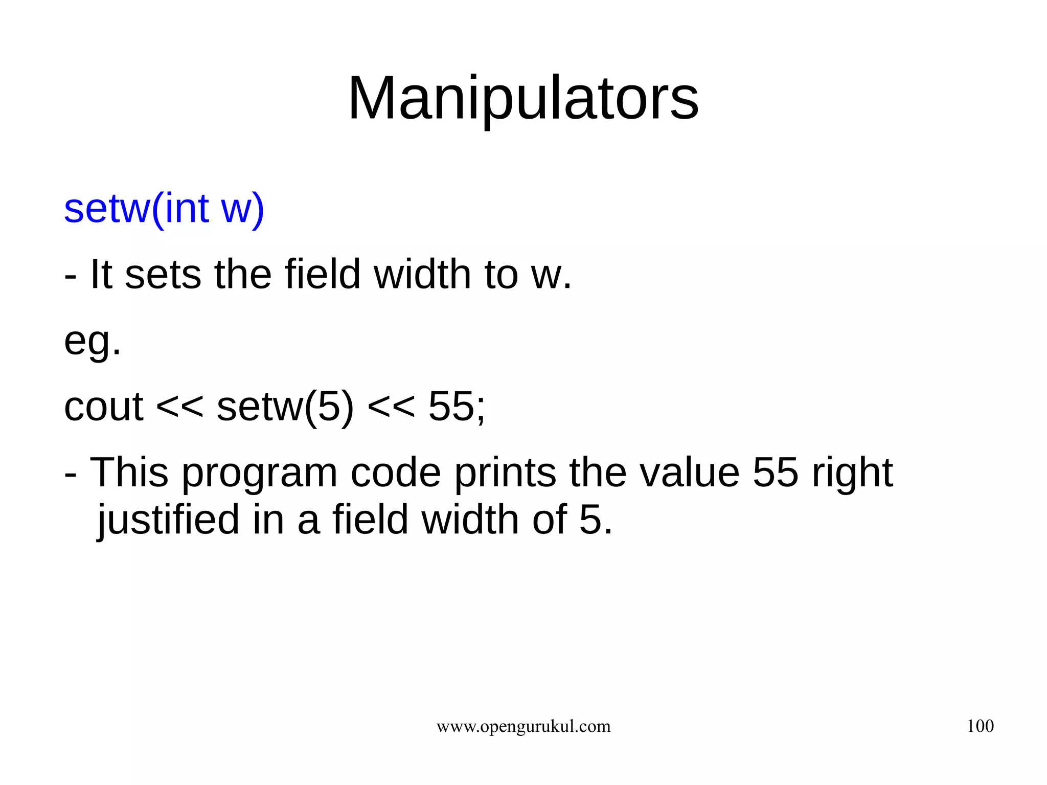 Manipulators
setw(int w)
- It sets the field width to w.
eg.
cout << setw(5) << 55;
- This program code prints the value 55 right
  justified in a field width of 5.



                      www.opengurukul.com       100
 