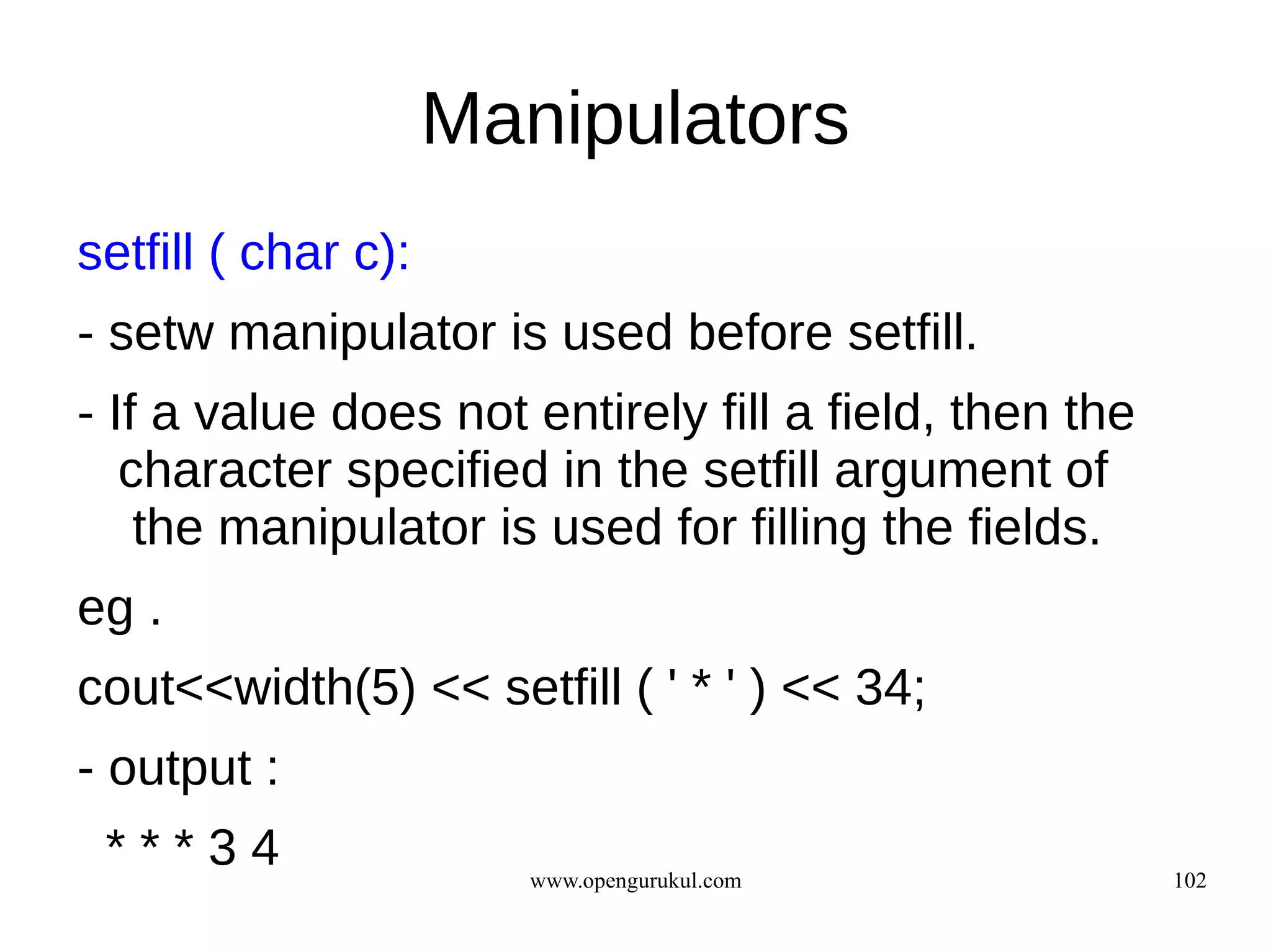 Manipulators
setfill ( char c):
- setw manipulator is used before setfill.
- If a value does not entirely fill a field, then the
   character specified in the setfill argument of
    the manipulator is used for filling the fields.
eg .
cout<<width(5) << setfill ( ' * ' ) << 34;
- output :
 ***34                  www.opengurukul.com             102
 