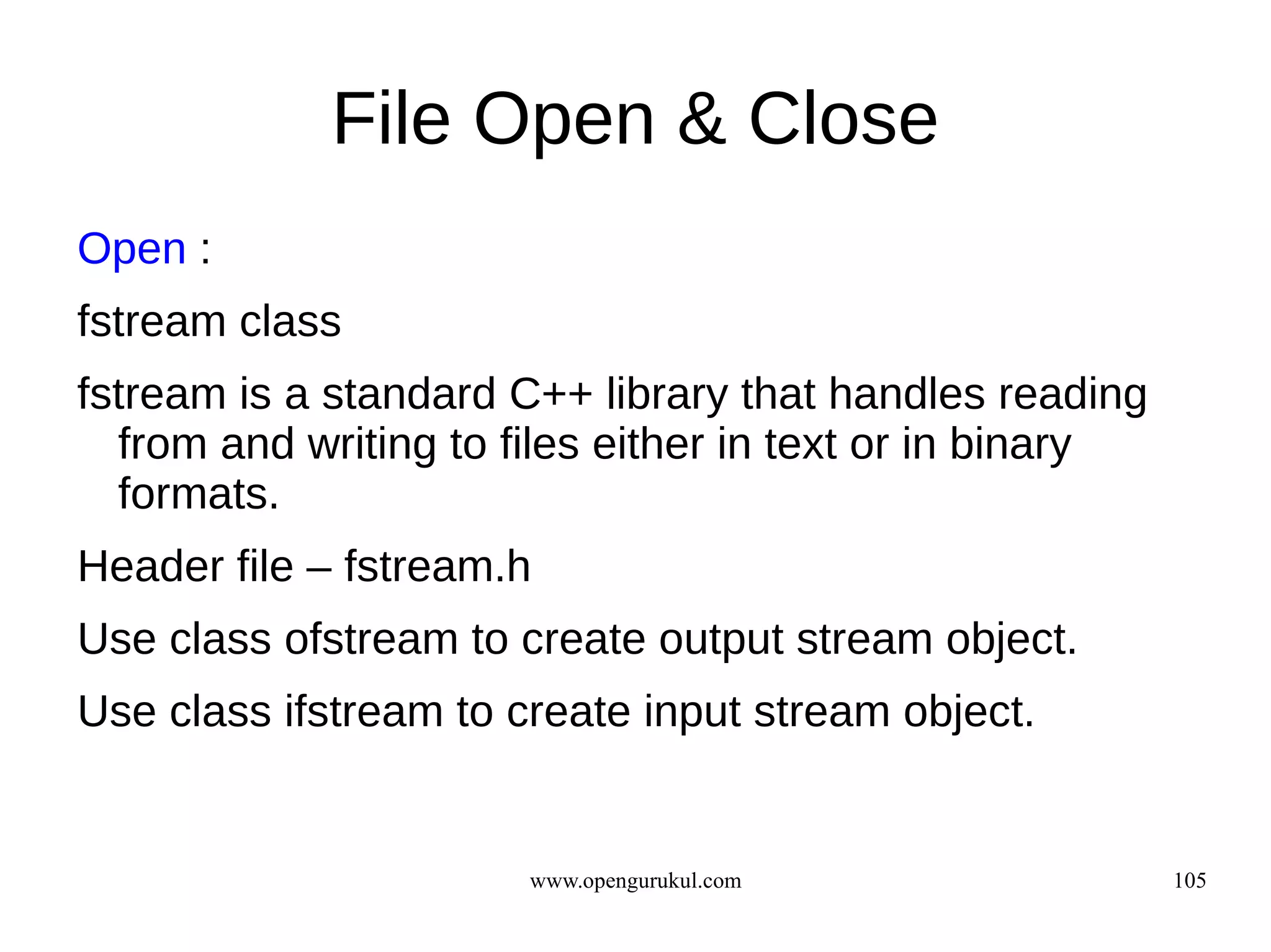 File Open & Close
Open :
fstream class
fstream is a standard C++ library that handles reading
  from and writing to files either in text or in binary
  formats.
Header file – fstream.h
Use class ofstream to create output stream object.
Use class ifstream to create input stream object.


                       www.opengurukul.com                105
 