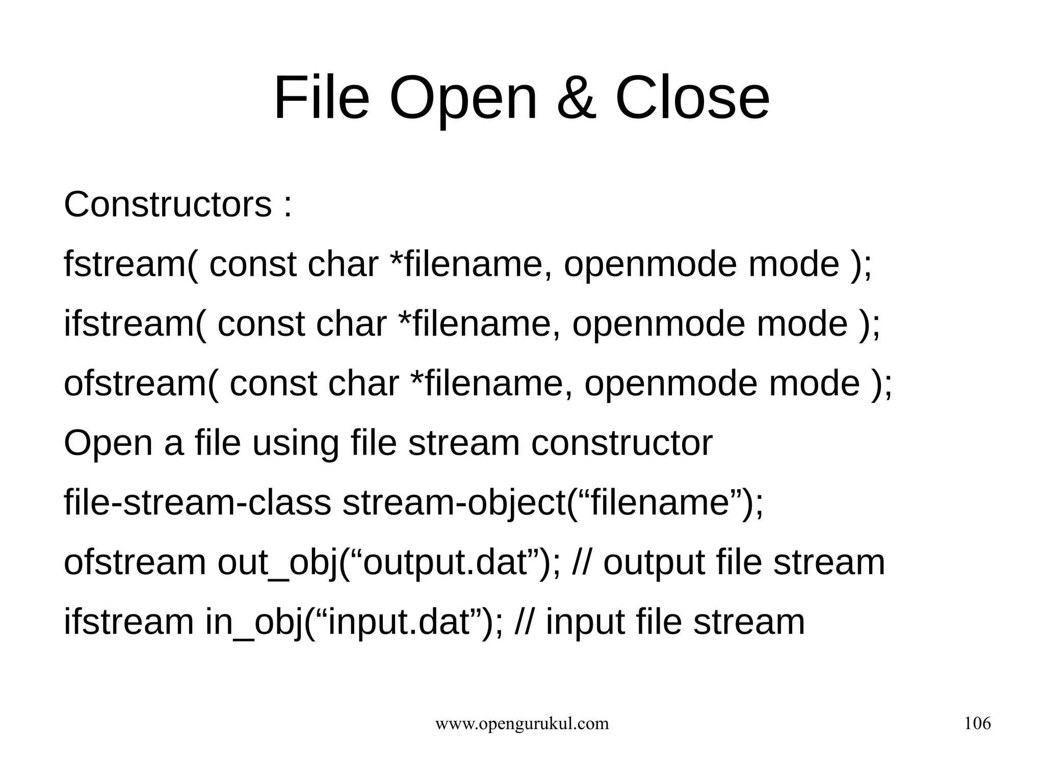 File Open & Close
Constructors :
fstream( const char *filename, openmode mode );
ifstream( const char *filename, openmode mode );
ofstream( const char *filename, openmode mode );
Open a file using file stream constructor
file-stream-class stream-object(“filename”);
ofstream out_obj(“output.dat”); // output file stream
ifstream in_obj(“input.dat”); // input file stream

                         www.opengurukul.com            106
 