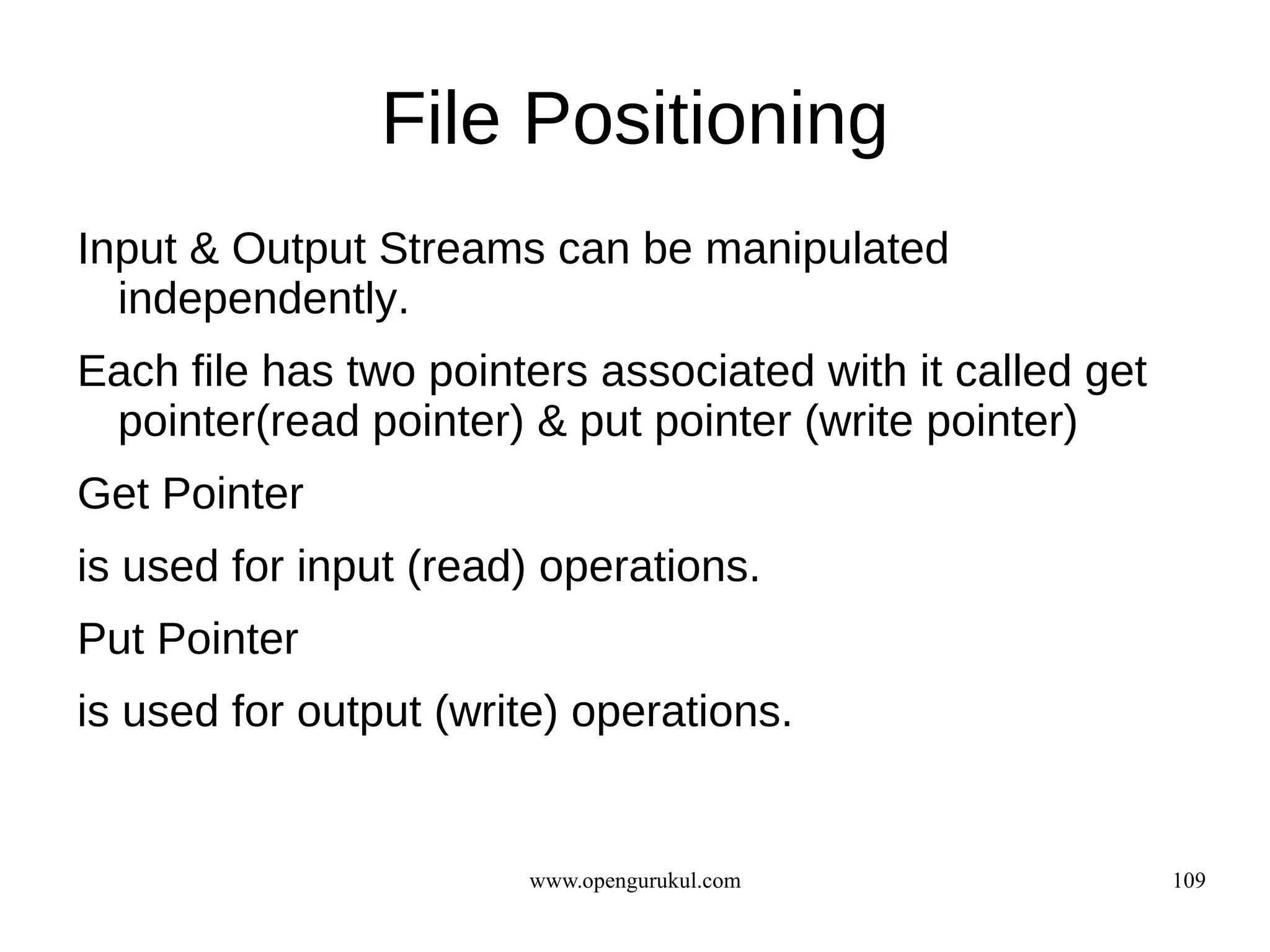 File Positioning
Input & Output Streams can be manipulated
  independently.
Each file has two pointers associated with it called get
 pointer(read pointer) & put pointer (write pointer)
Get Pointer
is used for input (read) operations.
Put Pointer
is used for output (write) operations.


                        www.opengurukul.com                109
 