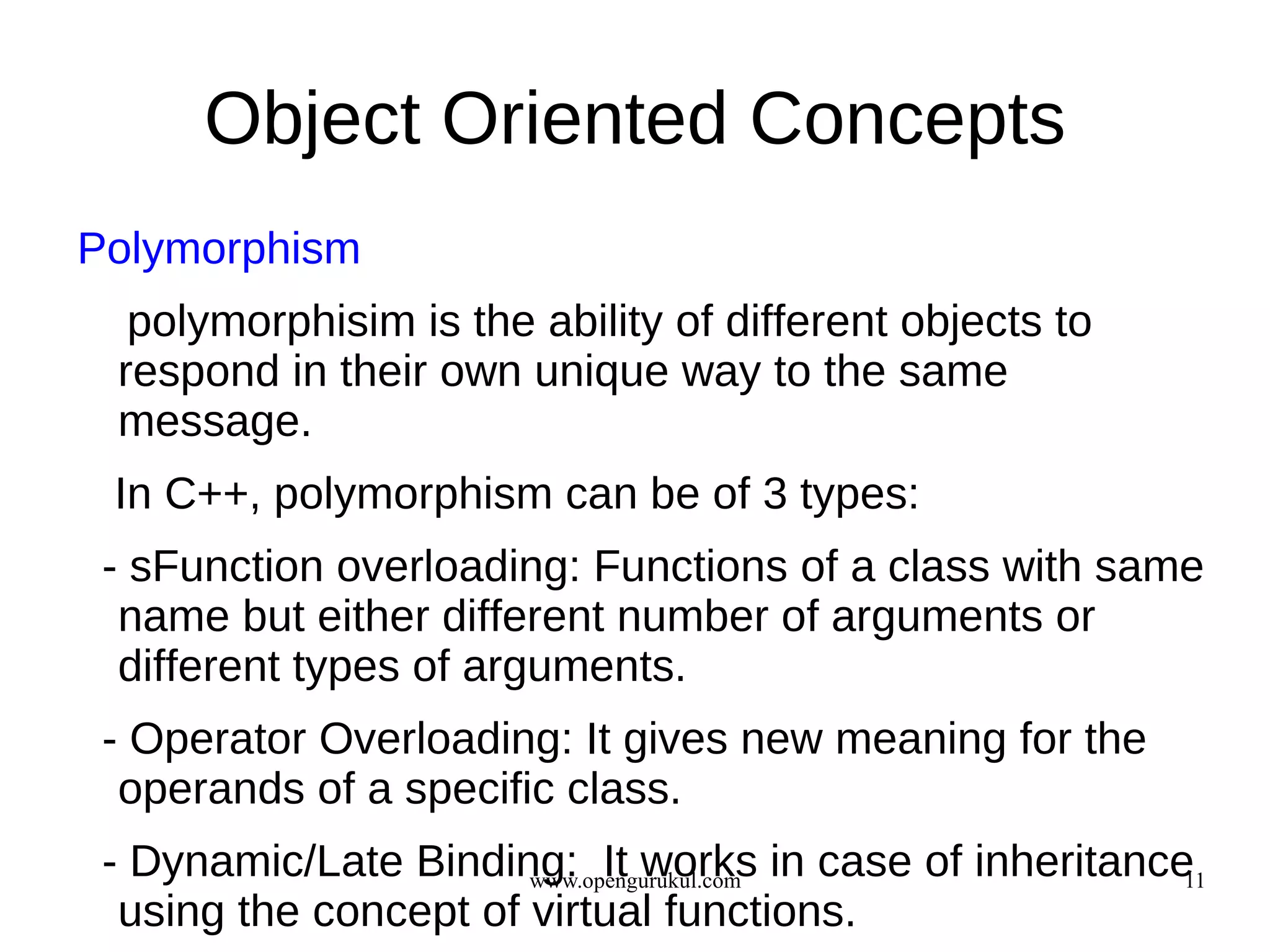 Object Oriented Concepts
Polymorphism
  polymorphisim is the ability of different objects to
 respond in their own unique way to the same
 message.
 In C++, polymorphism can be of 3 types:
 - sFunction overloading: Functions of a class with same
  name but either different number of arguments or
  different types of arguments.
 - Operator Overloading: It gives new meaning for the
  operands of a specific class.
 - Dynamic/Late Binding: It works in case of inheritance
                       www.opengurukul.com              11
  using the concept of virtual functions.
 