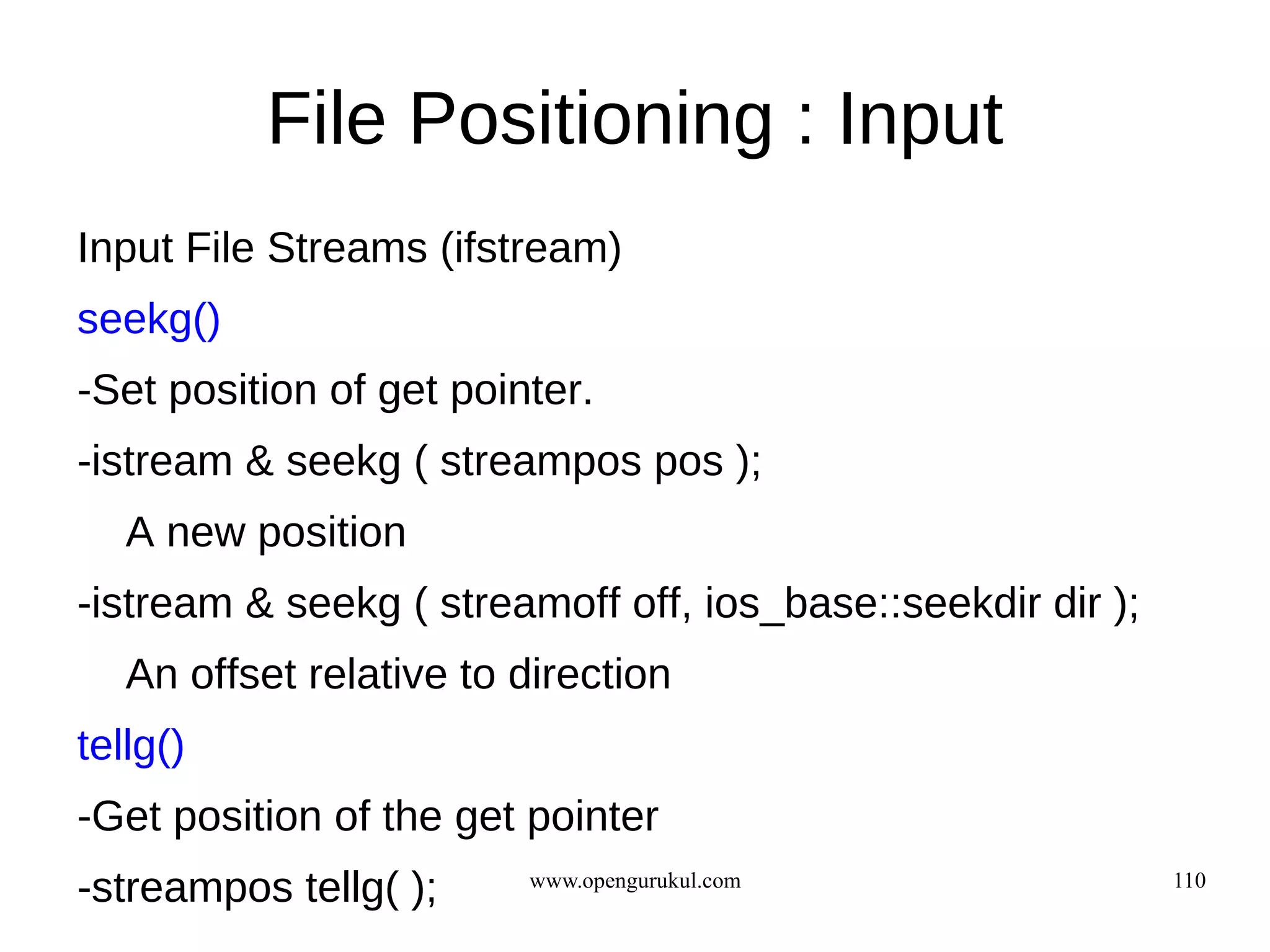 File Positioning : Input
Input File Streams (ifstream)
seekg()
-Set position of get pointer.
-istream & seekg ( streampos pos );
   A new position
-istream & seekg ( streamoff off, ios_base::seekdir dir );
   An offset relative to direction
tellg()
-Get position of the get pointer
-streampos tellg( );     www.opengurukul.com                 110
 