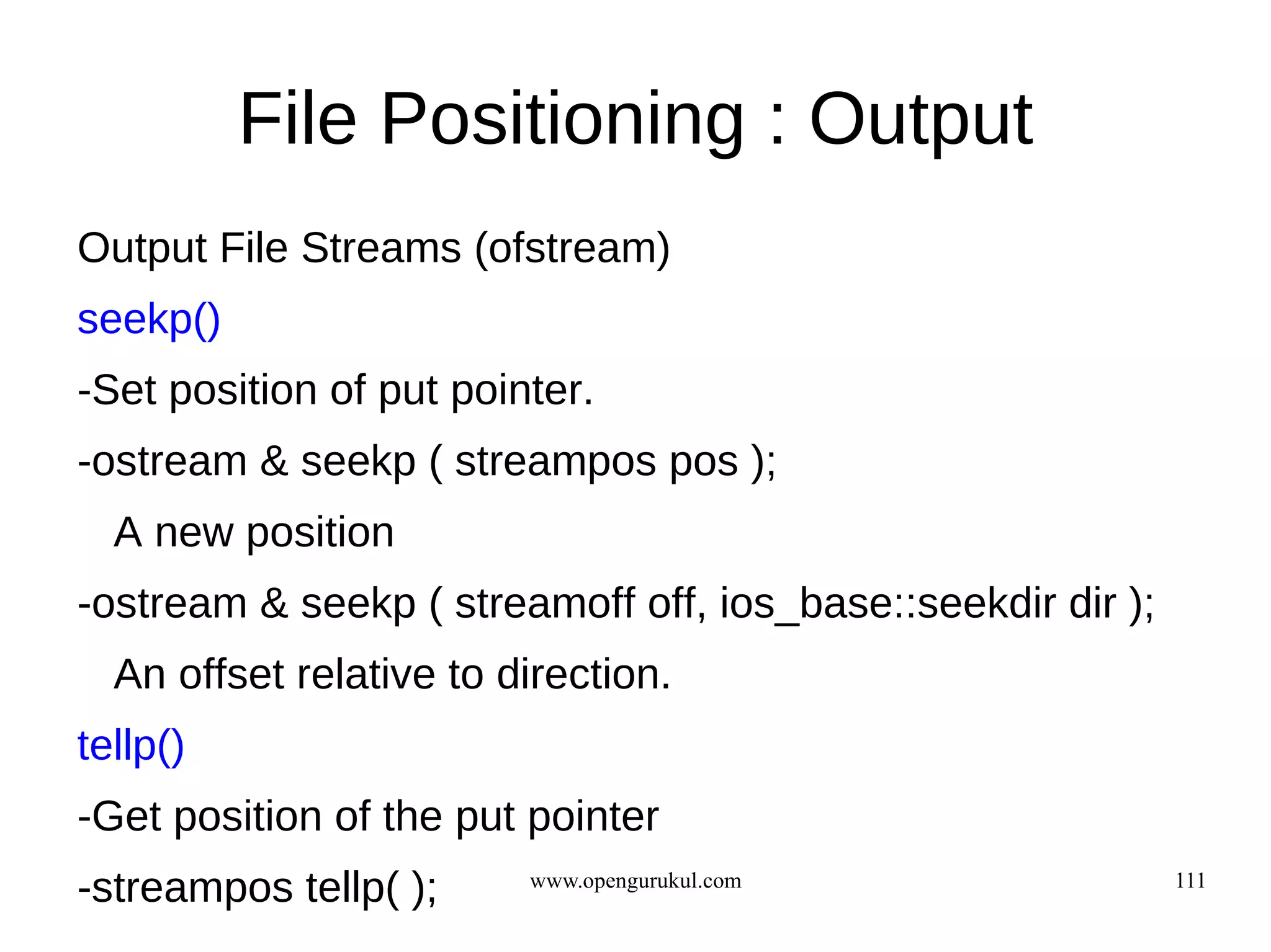 File Positioning : Output
Output File Streams (ofstream)
seekp()
-Set position of put pointer.
-ostream & seekp ( streampos pos );
  A new position
-ostream & seekp ( streamoff off, ios_base::seekdir dir );
  An offset relative to direction.
tellp()
-Get position of the put pointer
-streampos tellp( );     www.opengurukul.com                 111
 