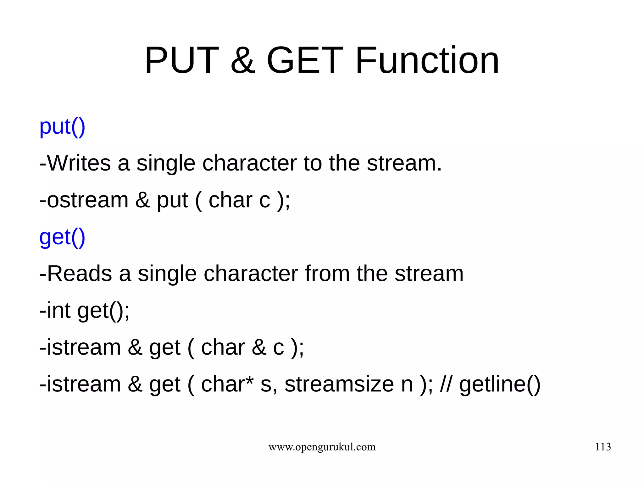 PUT & GET Function
put()
-Writes a single character to the stream.
-ostream & put ( char c );
get()
-Reads a single character from the stream
-int get();
-istream & get ( char & c );
-istream & get ( char* s, streamsize n ); // getline()

                        www.opengurukul.com              113
 