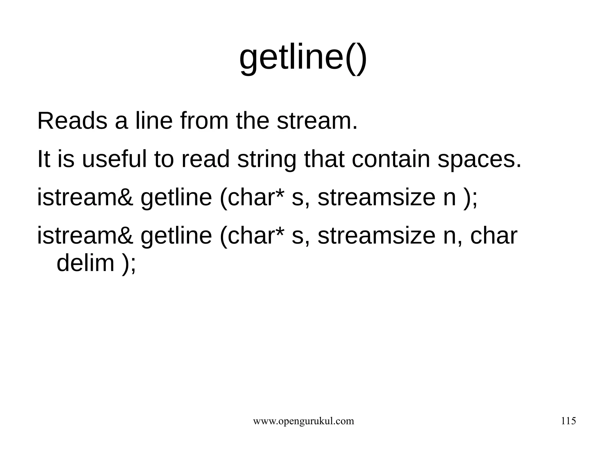 getline()
Reads a line from the stream.
It is useful to read string that contain spaces.
istream& getline (char* s, streamsize n );
istream& getline (char* s, streamsize n, char
  delim );




                     www.opengurukul.com           115
 