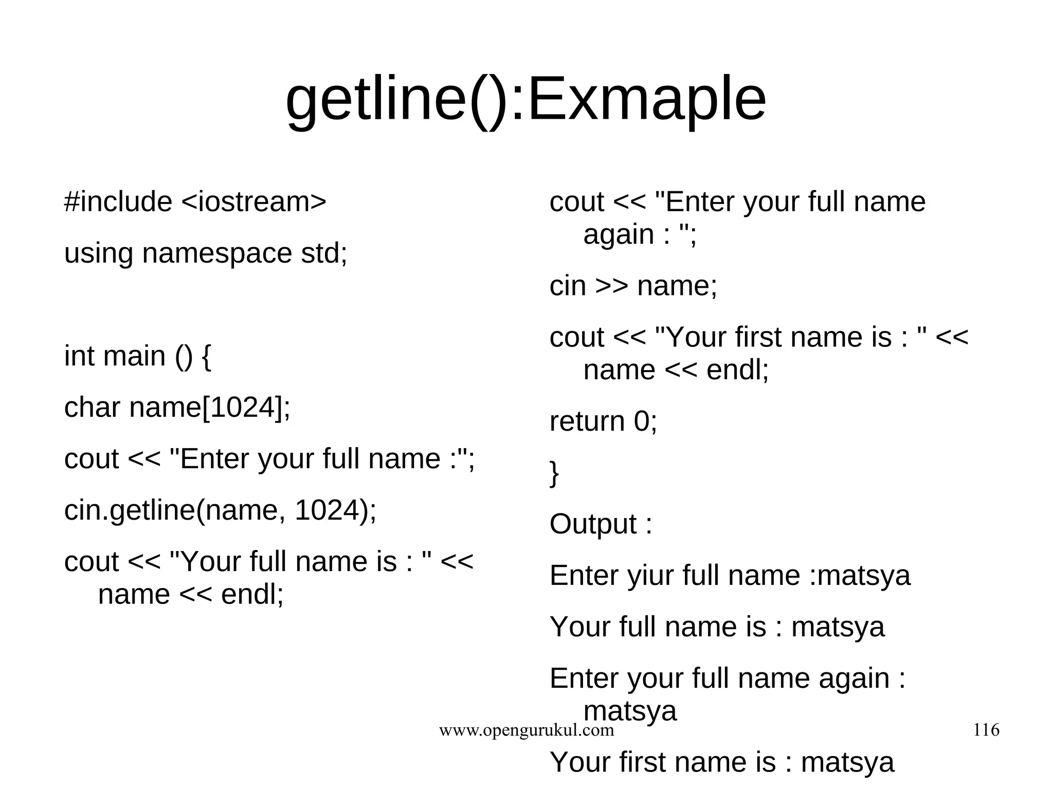 getline():Exmaple
#include <iostream>                      cout << "Enter your full name
                                           again : ";
using namespace std;
                                         cin >> name;
                                         cout << "Your first name is : " <<
int main () {                              name << endl;
char name[1024];                         return 0;
cout << "Enter your full name :";        }
cin.getline(name, 1024);                 Output :
cout << "Your full name is : " <<        Enter yiur full name :matsya
  name << endl;
                                         Your full name is : matsya
                                         Enter your full name again :
                                           matsya
                              www.opengurukul.com                             116
                                         Your first name is : matsya
 