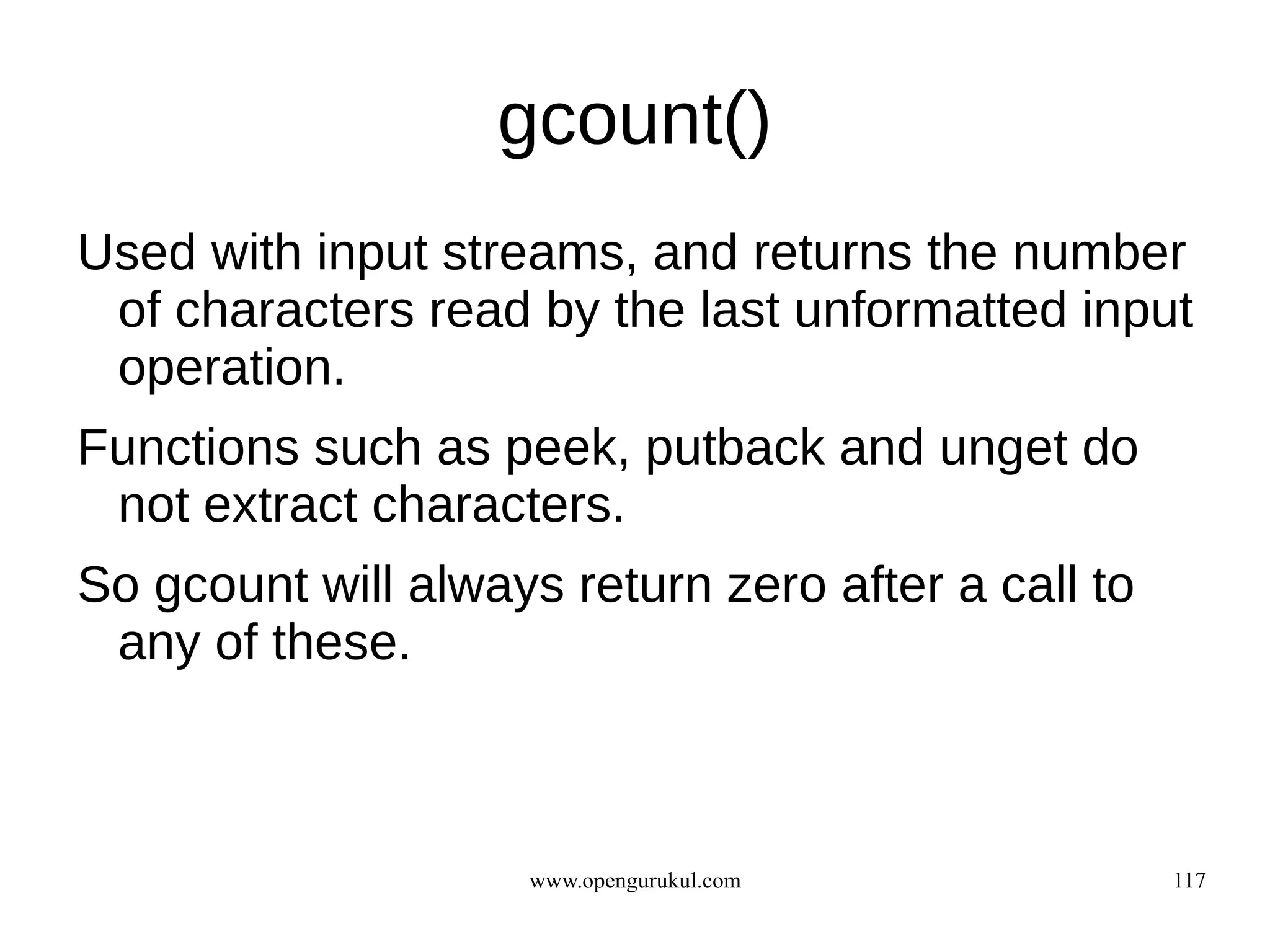 gcount()
Used with input streams, and returns the number
 of characters read by the last unformatted input
 operation.
Functions such as peek, putback and unget do
 not extract characters.
So gcount will always return zero after a call to
 any of these.



                    www.opengurukul.com             117
 