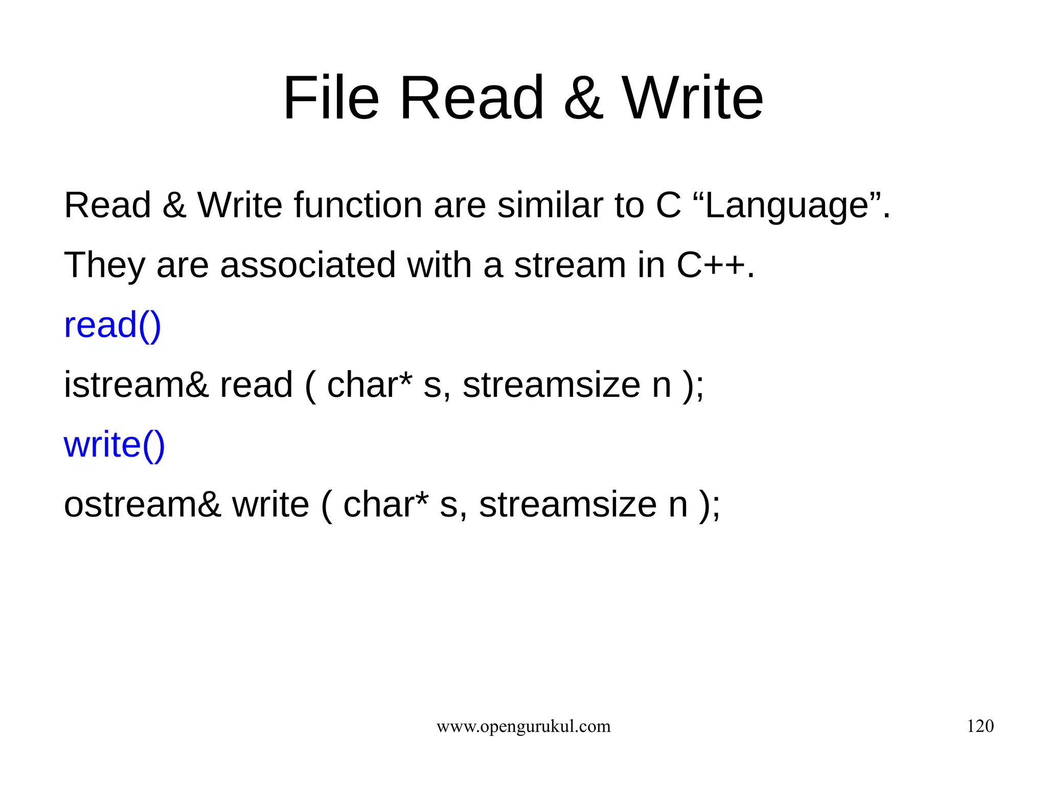 File Read & Write
Read & Write function are similar to C “Language”.
They are associated with a stream in C++.
read()
istream& read ( char* s, streamsize n );
write()
ostream& write ( char* s, streamsize n );




                       www.opengurukul.com           120
 