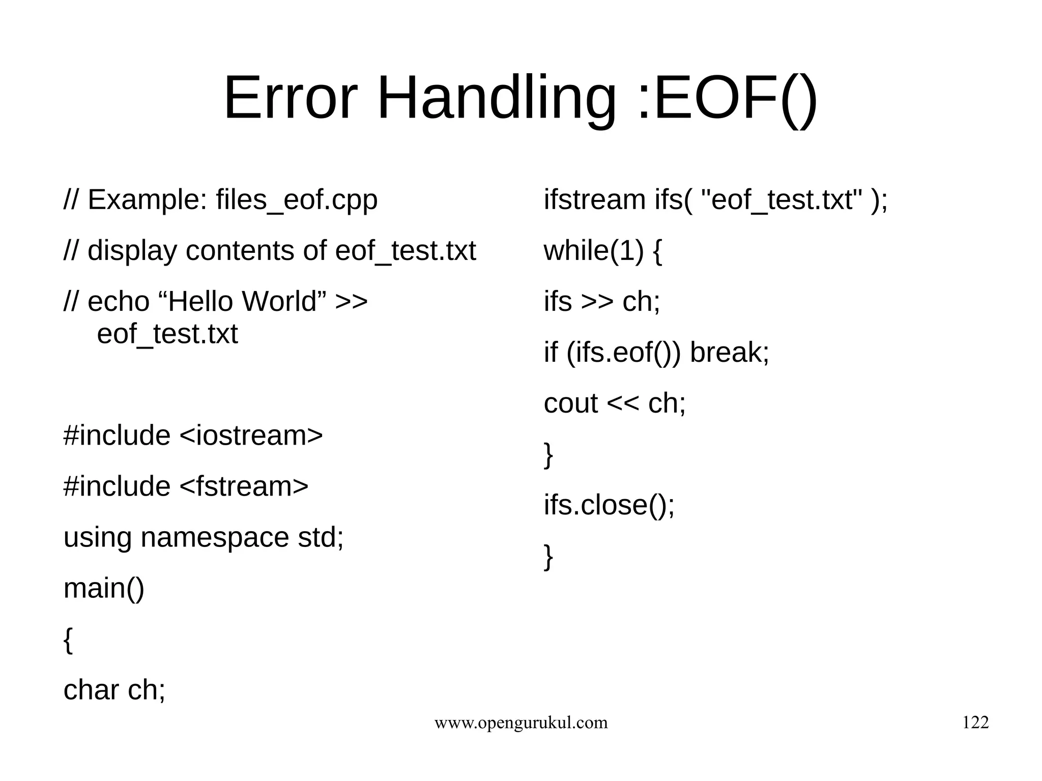 Error Handling :EOF()
// Example: files_eof.cpp                 ifstream ifs( "eof_test.txt" );
// display contents of eof_test.txt       while(1) {
// echo “Hello World” >>                  ifs >> ch;
    eof_test.txt
                                          if (ifs.eof()) break;
                                          cout << ch;
#include <iostream>
                                          }
#include <fstream>
                                          ifs.close();
using namespace std;
                                          }
main()
{
char ch;
                               www.opengurukul.com                          122
 