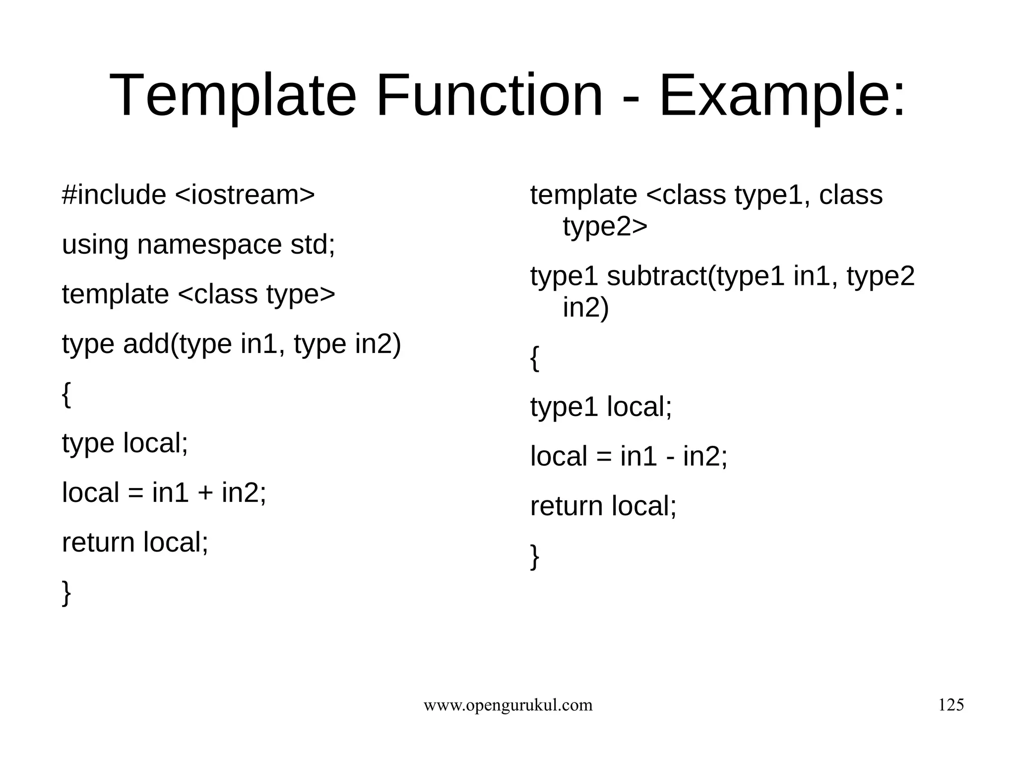 Template Function - Example:
#include <iostream>                       template <class type1, class
                                            type2>
using namespace std;
                                          type1 subtract(type1 in1, type2
template <class type>                        in2)
type add(type in1, type in2)              {
{                                         type1 local;
type local;                               local = in1 - in2;
local = in1 + in2;                        return local;
return local;                             }
}


                               www.opengurukul.com                          125
 