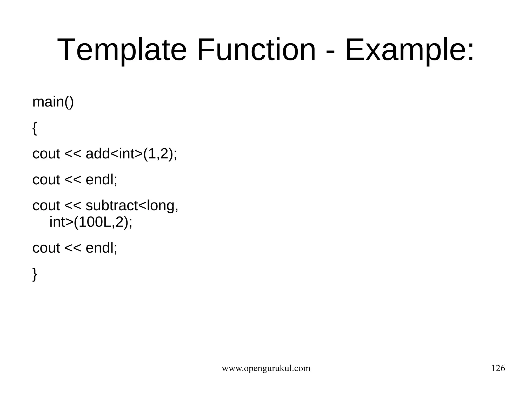 Template Function - Example:
main()
{
cout << add<int>(1,2);
cout << endl;
cout << subtract<long,
  int>(100L,2);
cout << endl;
}




                         www.opengurukul.com   126
 