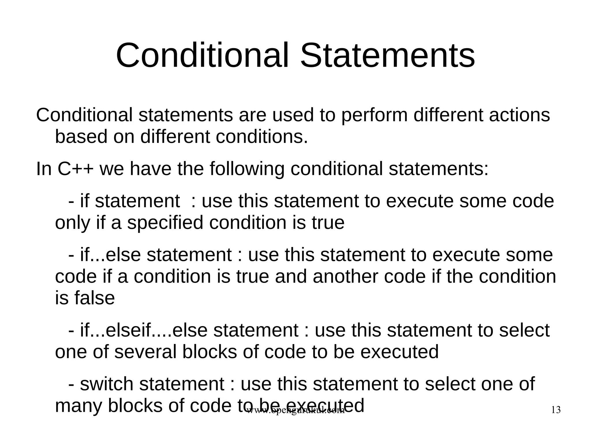 Conditional Statements
Conditional statements are used to perform different actions
 based on different conditions.
In C++ we have the following conditional statements:
   - if statement : use this statement to execute some code
  only if a specified condition is true
    - if...else statement : use this statement to execute some
  code if a condition is true and another code if the condition
  is false
   - if...elseif....else statement : use this statement to select
  one of several blocks of code to be executed
   - switch statement : use this statement to select one of
  many blocks of code to be executed
                         www.opengurukul.com                        13
 