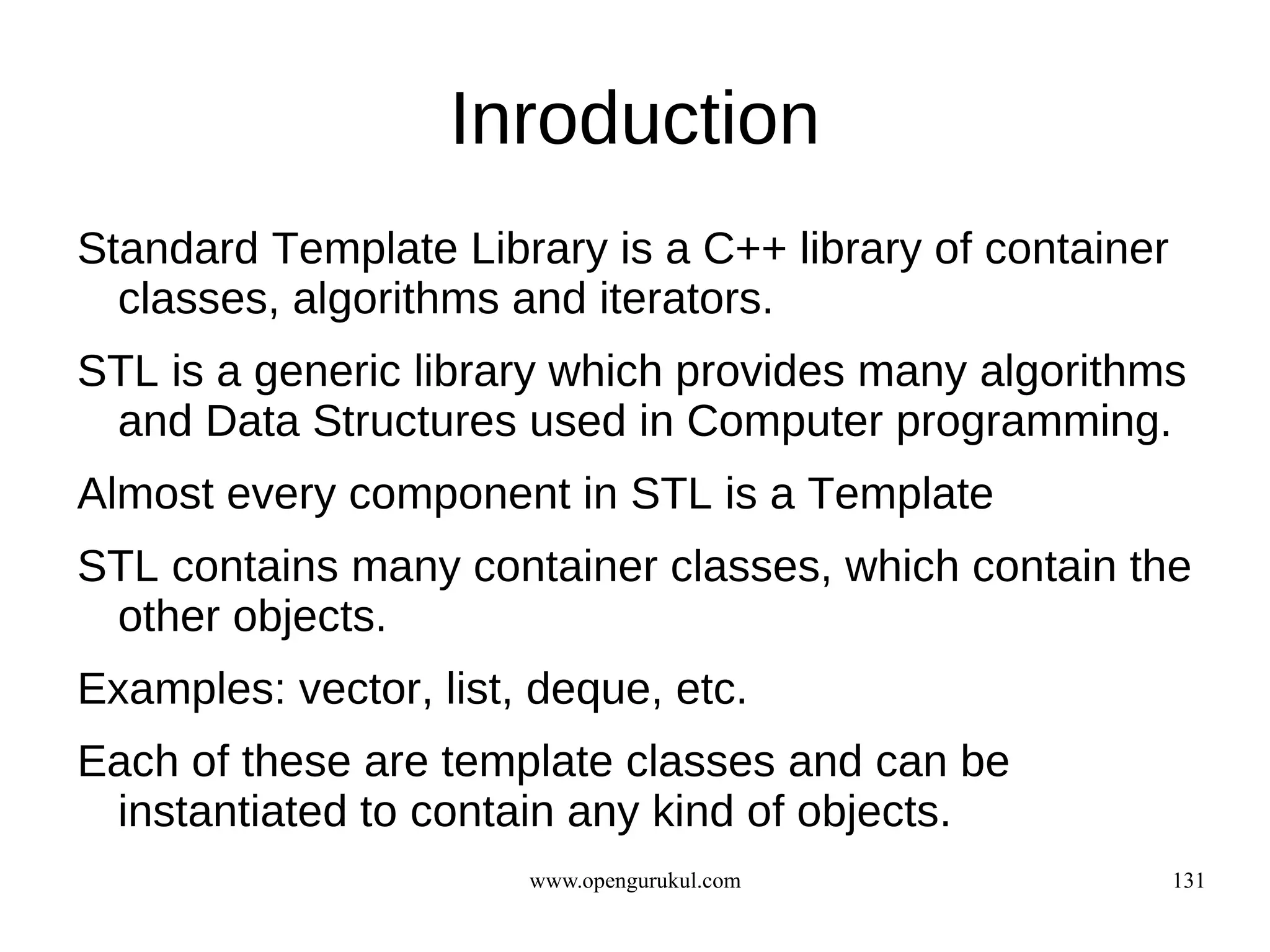 Inroduction
Standard Template Library is a C++ library of container
  classes, algorithms and iterators.
STL is a generic library which provides many algorithms
 and Data Structures used in Computer programming.
Almost every component in STL is a Template
STL contains many container classes, which contain the
 other objects.
Examples: vector, list, deque, etc.
Each of these are template classes and can be
 instantiated to contain any kind of objects.
                       www.opengurukul.com                131
 