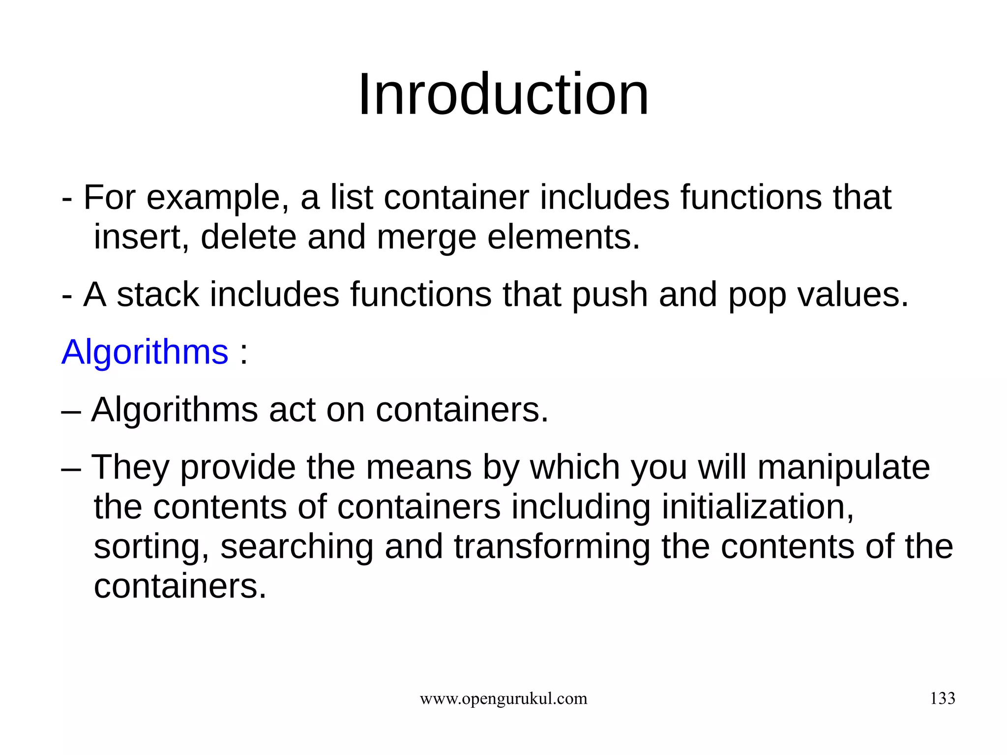 Inroduction
- For example, a list container includes functions that
  insert, delete and merge elements.
- A stack includes functions that push and pop values.
Algorithms :
– Algorithms act on containers.
– They provide the means by which you will manipulate
  the contents of containers including initialization,
  sorting, searching and transforming the contents of the
  containers.

                       www.opengurukul.com                133
 