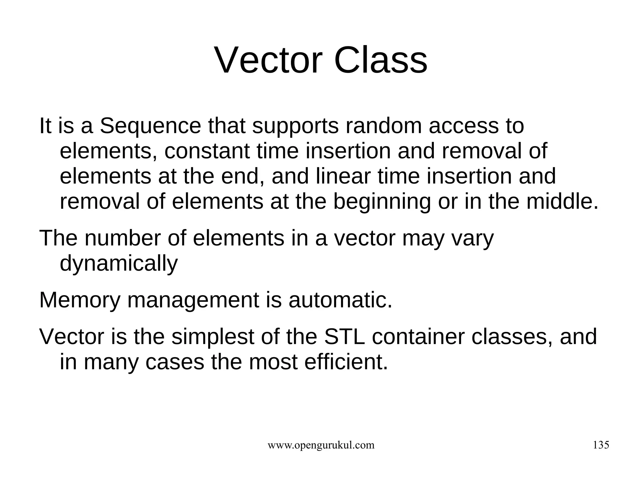 Vector Class
It is a Sequence that supports random access to
   elements, constant time insertion and removal of
   elements at the end, and linear time insertion and
   removal of elements at the beginning or in the middle.
The number of elements in a vector may vary
  dynamically
Memory management is automatic.
Vector is the simplest of the STL container classes, and
 in many cases the most efficient.


                       www.opengurukul.com              135
 